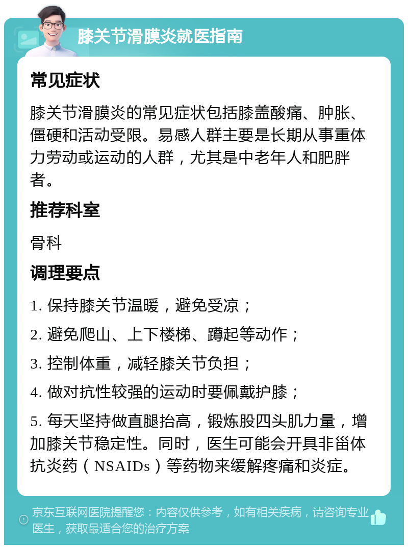 膝关节滑膜炎就医指南 常见症状 膝关节滑膜炎的常见症状包括膝盖酸痛、肿胀、僵硬和活动受限。易感人群主要是长期从事重体力劳动或运动的人群，尤其是中老年人和肥胖者。 推荐科室 骨科 调理要点 1. 保持膝关节温暖，避免受凉； 2. 避免爬山、上下楼梯、蹲起等动作； 3. 控制体重，减轻膝关节负担； 4. 做对抗性较强的运动时要佩戴护膝； 5. 每天坚持做直腿抬高，锻炼股四头肌力量，增加膝关节稳定性。同时，医生可能会开具非甾体抗炎药（NSAIDs）等药物来缓解疼痛和炎症。