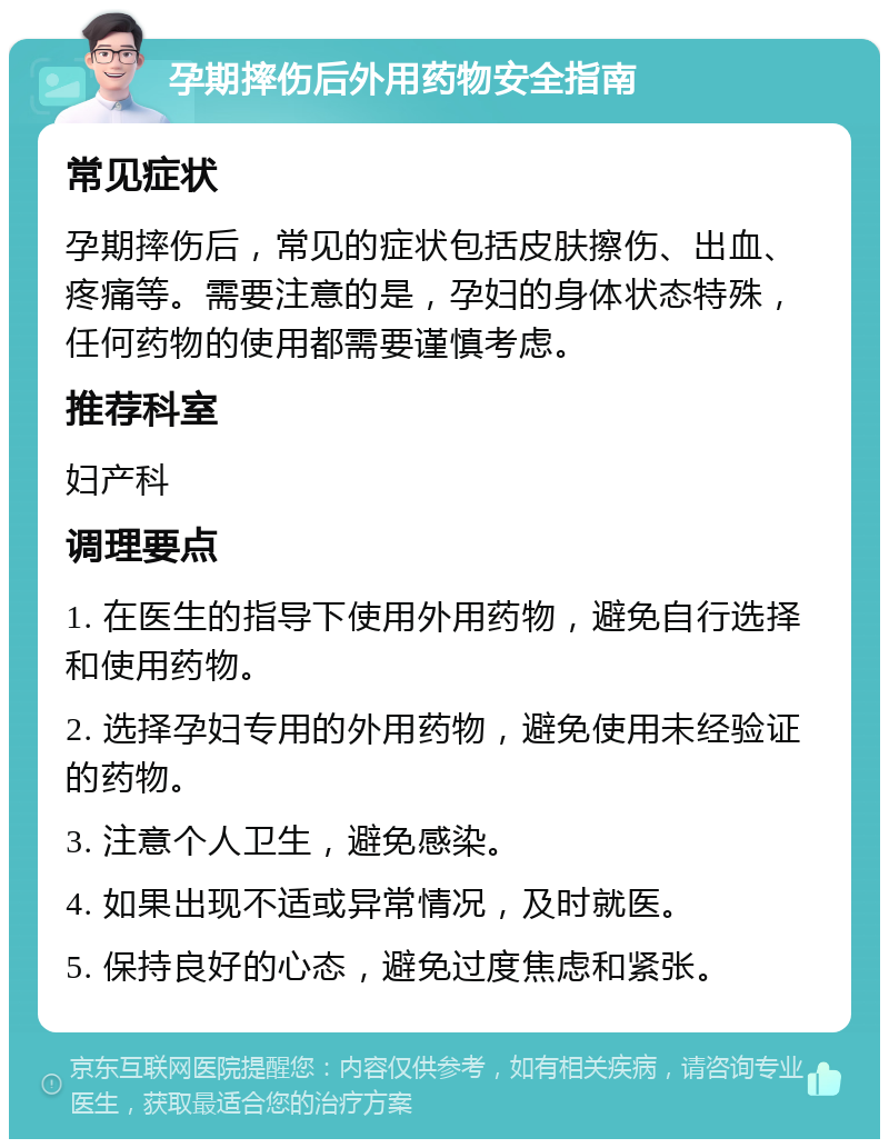 孕期摔伤后外用药物安全指南 常见症状 孕期摔伤后，常见的症状包括皮肤擦伤、出血、疼痛等。需要注意的是，孕妇的身体状态特殊，任何药物的使用都需要谨慎考虑。 推荐科室 妇产科 调理要点 1. 在医生的指导下使用外用药物，避免自行选择和使用药物。 2. 选择孕妇专用的外用药物，避免使用未经验证的药物。 3. 注意个人卫生，避免感染。 4. 如果出现不适或异常情况，及时就医。 5. 保持良好的心态，避免过度焦虑和紧张。