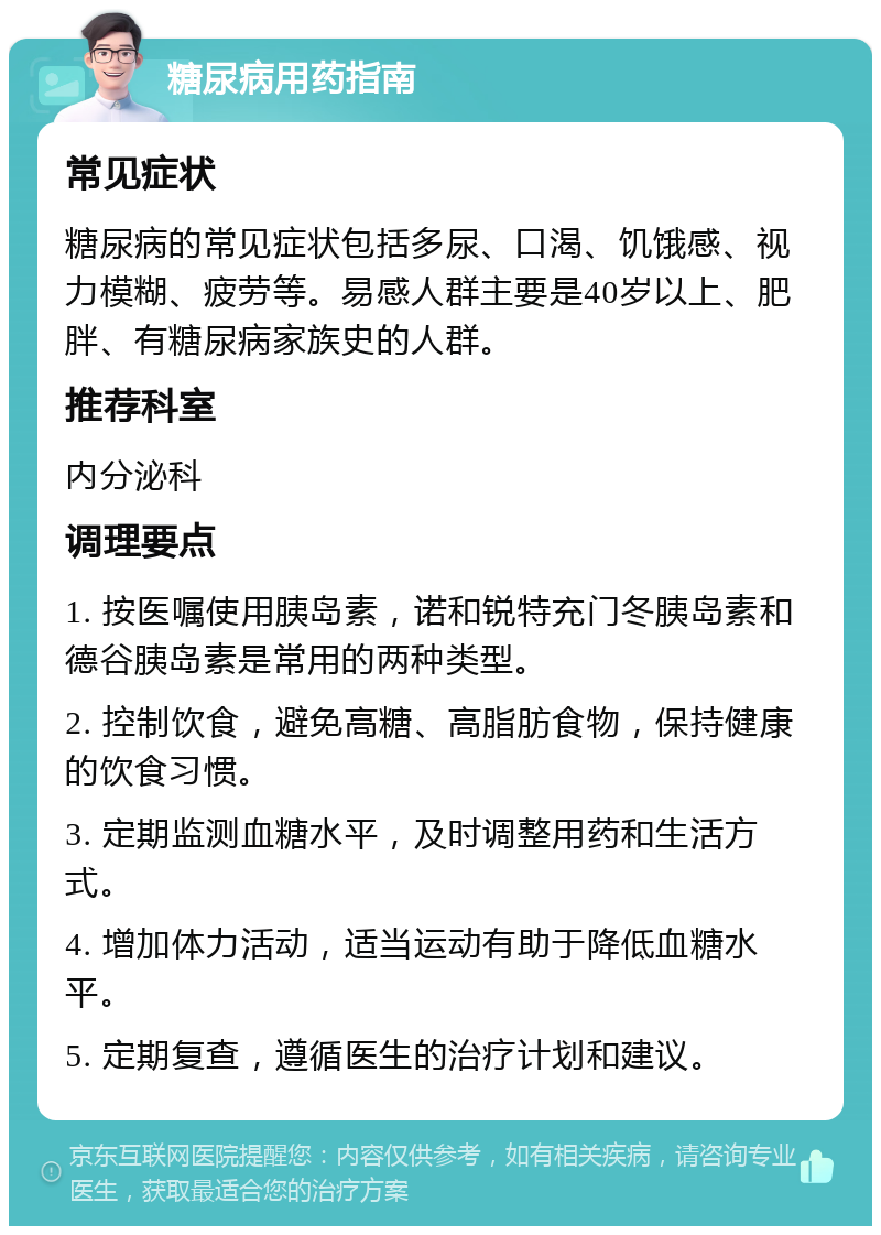 糖尿病用药指南 常见症状 糖尿病的常见症状包括多尿、口渴、饥饿感、视力模糊、疲劳等。易感人群主要是40岁以上、肥胖、有糖尿病家族史的人群。 推荐科室 内分泌科 调理要点 1. 按医嘱使用胰岛素，诺和锐特充门冬胰岛素和德谷胰岛素是常用的两种类型。 2. 控制饮食，避免高糖、高脂肪食物，保持健康的饮食习惯。 3. 定期监测血糖水平，及时调整用药和生活方式。 4. 增加体力活动，适当运动有助于降低血糖水平。 5. 定期复查，遵循医生的治疗计划和建议。