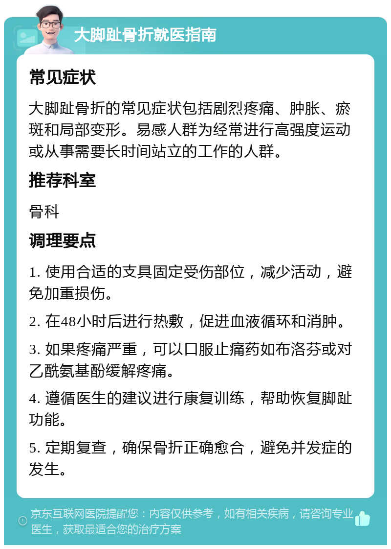 大脚趾骨折就医指南 常见症状 大脚趾骨折的常见症状包括剧烈疼痛、肿胀、瘀斑和局部变形。易感人群为经常进行高强度运动或从事需要长时间站立的工作的人群。 推荐科室 骨科 调理要点 1. 使用合适的支具固定受伤部位，减少活动，避免加重损伤。 2. 在48小时后进行热敷，促进血液循环和消肿。 3. 如果疼痛严重，可以口服止痛药如布洛芬或对乙酰氨基酚缓解疼痛。 4. 遵循医生的建议进行康复训练，帮助恢复脚趾功能。 5. 定期复查，确保骨折正确愈合，避免并发症的发生。