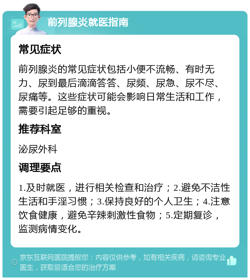 前列腺炎就医指南 常见症状 前列腺炎的常见症状包括小便不流畅、有时无力、尿到最后滴滴答答、尿频、尿急、尿不尽、尿痛等。这些症状可能会影响日常生活和工作，需要引起足够的重视。 推荐科室 泌尿外科 调理要点 1.及时就医，进行相关检查和治疗；2.避免不洁性生活和手淫习惯；3.保持良好的个人卫生；4.注意饮食健康，避免辛辣刺激性食物；5.定期复诊，监测病情变化。