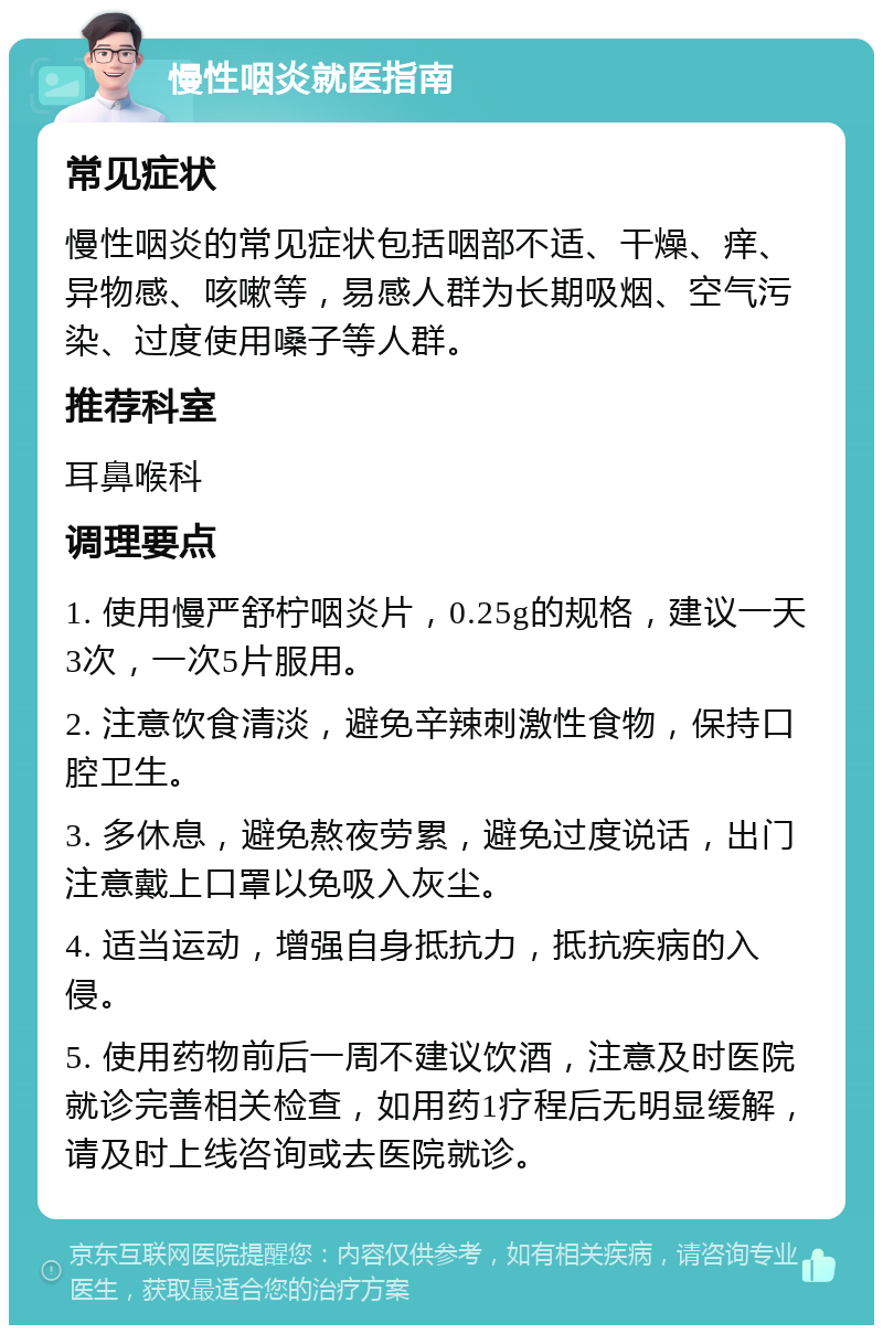 慢性咽炎就医指南 常见症状 慢性咽炎的常见症状包括咽部不适、干燥、痒、异物感、咳嗽等，易感人群为长期吸烟、空气污染、过度使用嗓子等人群。 推荐科室 耳鼻喉科 调理要点 1. 使用慢严舒柠咽炎片，0.25g的规格，建议一天3次，一次5片服用。 2. 注意饮食清淡，避免辛辣刺激性食物，保持口腔卫生。 3. 多休息，避免熬夜劳累，避免过度说话，出门注意戴上口罩以免吸入灰尘。 4. 适当运动，增强自身抵抗力，抵抗疾病的入侵。 5. 使用药物前后一周不建议饮酒，注意及时医院就诊完善相关检查，如用药1疗程后无明显缓解，请及时上线咨询或去医院就诊。