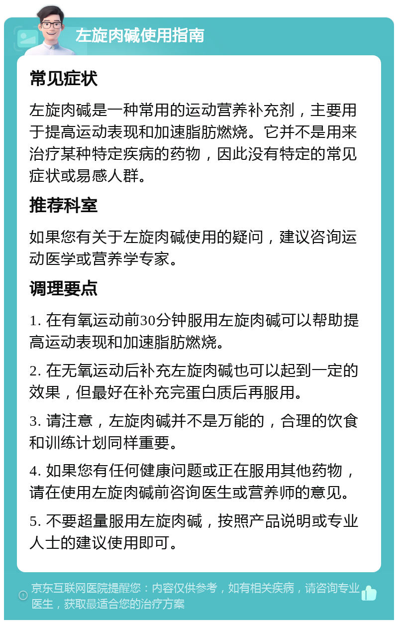 左旋肉碱使用指南 常见症状 左旋肉碱是一种常用的运动营养补充剂，主要用于提高运动表现和加速脂肪燃烧。它并不是用来治疗某种特定疾病的药物，因此没有特定的常见症状或易感人群。 推荐科室 如果您有关于左旋肉碱使用的疑问，建议咨询运动医学或营养学专家。 调理要点 1. 在有氧运动前30分钟服用左旋肉碱可以帮助提高运动表现和加速脂肪燃烧。 2. 在无氧运动后补充左旋肉碱也可以起到一定的效果，但最好在补充完蛋白质后再服用。 3. 请注意，左旋肉碱并不是万能的，合理的饮食和训练计划同样重要。 4. 如果您有任何健康问题或正在服用其他药物，请在使用左旋肉碱前咨询医生或营养师的意见。 5. 不要超量服用左旋肉碱，按照产品说明或专业人士的建议使用即可。