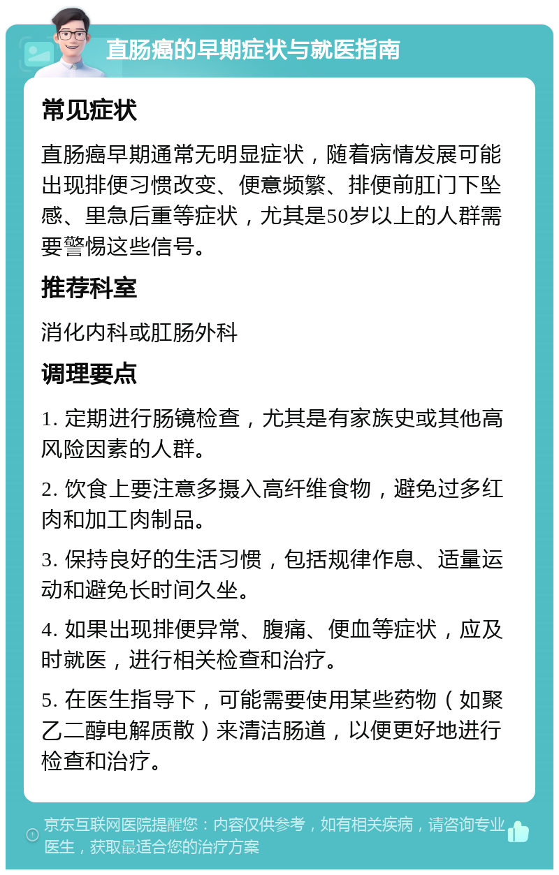 直肠癌的早期症状与就医指南 常见症状 直肠癌早期通常无明显症状，随着病情发展可能出现排便习惯改变、便意频繁、排便前肛门下坠感、里急后重等症状，尤其是50岁以上的人群需要警惕这些信号。 推荐科室 消化内科或肛肠外科 调理要点 1. 定期进行肠镜检查，尤其是有家族史或其他高风险因素的人群。 2. 饮食上要注意多摄入高纤维食物，避免过多红肉和加工肉制品。 3. 保持良好的生活习惯，包括规律作息、适量运动和避免长时间久坐。 4. 如果出现排便异常、腹痛、便血等症状，应及时就医，进行相关检查和治疗。 5. 在医生指导下，可能需要使用某些药物（如聚乙二醇电解质散）来清洁肠道，以便更好地进行检查和治疗。