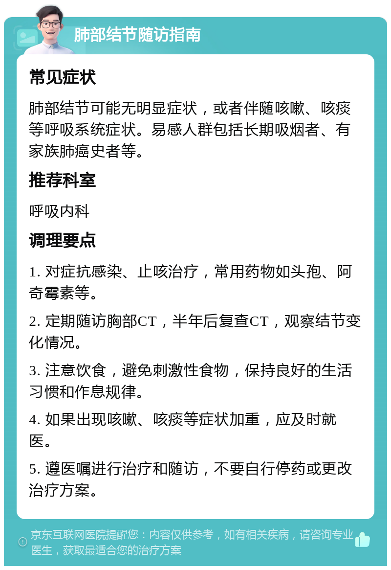 肺部结节随访指南 常见症状 肺部结节可能无明显症状，或者伴随咳嗽、咳痰等呼吸系统症状。易感人群包括长期吸烟者、有家族肺癌史者等。 推荐科室 呼吸内科 调理要点 1. 对症抗感染、止咳治疗，常用药物如头孢、阿奇霉素等。 2. 定期随访胸部CT，半年后复查CT，观察结节变化情况。 3. 注意饮食，避免刺激性食物，保持良好的生活习惯和作息规律。 4. 如果出现咳嗽、咳痰等症状加重，应及时就医。 5. 遵医嘱进行治疗和随访，不要自行停药或更改治疗方案。