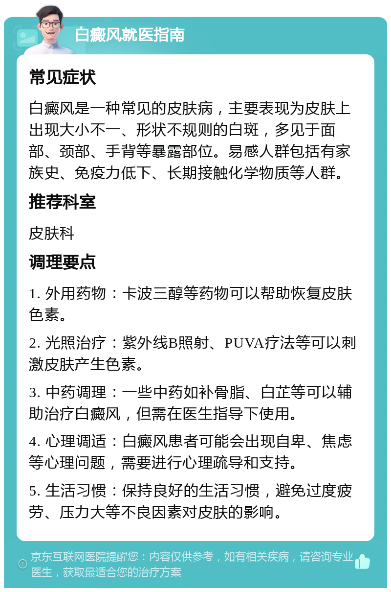 白癜风就医指南 常见症状 白癜风是一种常见的皮肤病，主要表现为皮肤上出现大小不一、形状不规则的白斑，多见于面部、颈部、手背等暴露部位。易感人群包括有家族史、免疫力低下、长期接触化学物质等人群。 推荐科室 皮肤科 调理要点 1. 外用药物：卡波三醇等药物可以帮助恢复皮肤色素。 2. 光照治疗：紫外线B照射、PUVA疗法等可以刺激皮肤产生色素。 3. 中药调理：一些中药如补骨脂、白芷等可以辅助治疗白癜风，但需在医生指导下使用。 4. 心理调适：白癜风患者可能会出现自卑、焦虑等心理问题，需要进行心理疏导和支持。 5. 生活习惯：保持良好的生活习惯，避免过度疲劳、压力大等不良因素对皮肤的影响。