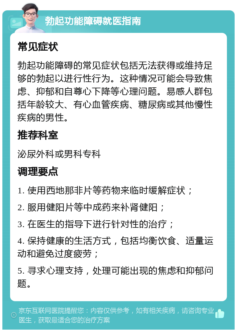 勃起功能障碍就医指南 常见症状 勃起功能障碍的常见症状包括无法获得或维持足够的勃起以进行性行为。这种情况可能会导致焦虑、抑郁和自尊心下降等心理问题。易感人群包括年龄较大、有心血管疾病、糖尿病或其他慢性疾病的男性。 推荐科室 泌尿外科或男科专科 调理要点 1. 使用西地那非片等药物来临时缓解症状； 2. 服用健阳片等中成药来补肾健阳； 3. 在医生的指导下进行针对性的治疗； 4. 保持健康的生活方式，包括均衡饮食、适量运动和避免过度疲劳； 5. 寻求心理支持，处理可能出现的焦虑和抑郁问题。