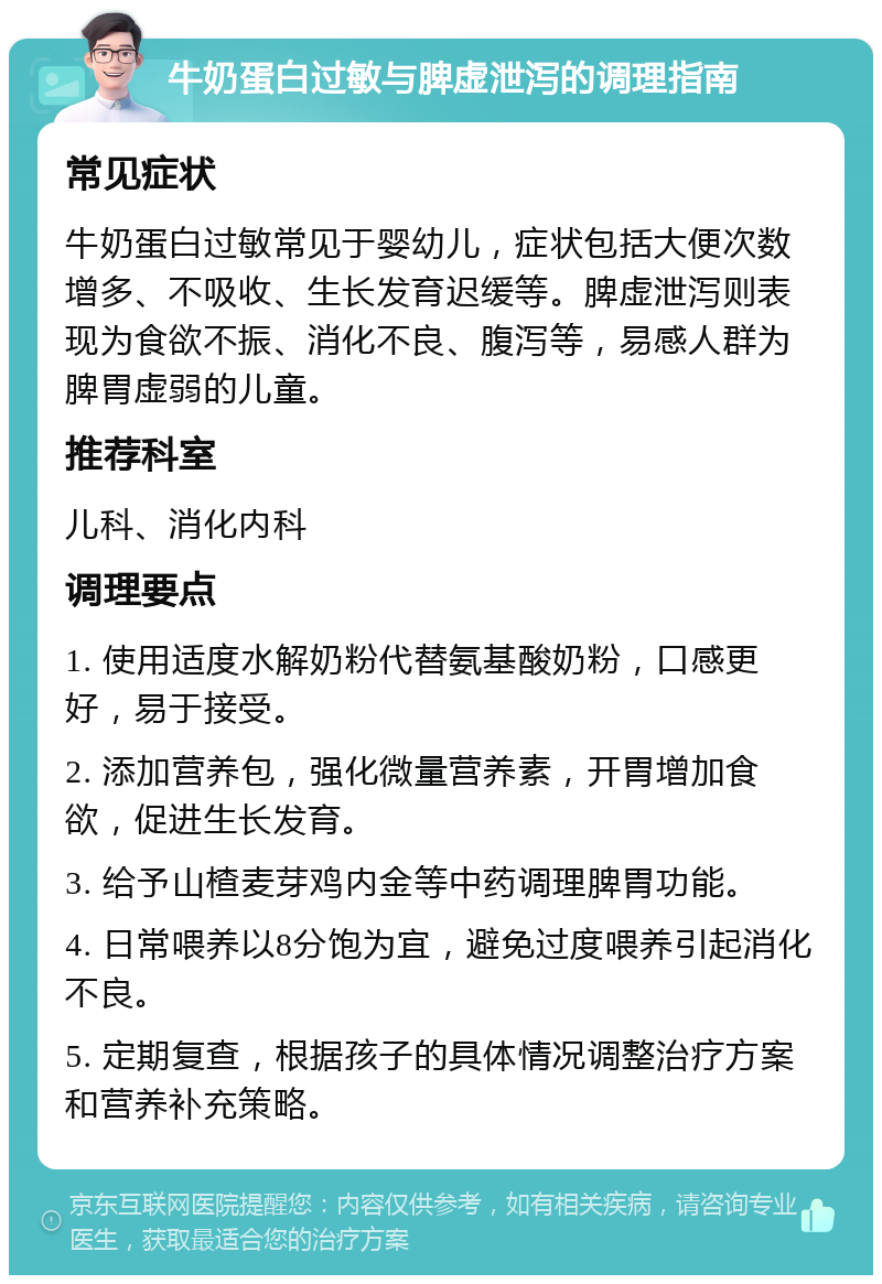 牛奶蛋白过敏与脾虚泄泻的调理指南 常见症状 牛奶蛋白过敏常见于婴幼儿，症状包括大便次数增多、不吸收、生长发育迟缓等。脾虚泄泻则表现为食欲不振、消化不良、腹泻等，易感人群为脾胃虚弱的儿童。 推荐科室 儿科、消化内科 调理要点 1. 使用适度水解奶粉代替氨基酸奶粉，口感更好，易于接受。 2. 添加营养包，强化微量营养素，开胃增加食欲，促进生长发育。 3. 给予山楂麦芽鸡内金等中药调理脾胃功能。 4. 日常喂养以8分饱为宜，避免过度喂养引起消化不良。 5. 定期复查，根据孩子的具体情况调整治疗方案和营养补充策略。