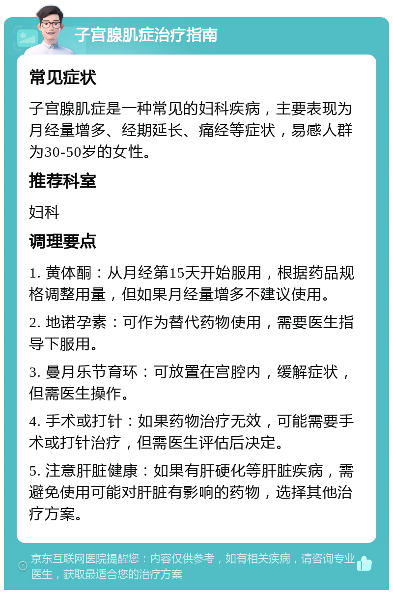 子宫腺肌症治疗指南 常见症状 子宫腺肌症是一种常见的妇科疾病，主要表现为月经量增多、经期延长、痛经等症状，易感人群为30-50岁的女性。 推荐科室 妇科 调理要点 1. 黄体酮：从月经第15天开始服用，根据药品规格调整用量，但如果月经量增多不建议使用。 2. 地诺孕素：可作为替代药物使用，需要医生指导下服用。 3. 曼月乐节育环：可放置在宫腔内，缓解症状，但需医生操作。 4. 手术或打针：如果药物治疗无效，可能需要手术或打针治疗，但需医生评估后决定。 5. 注意肝脏健康：如果有肝硬化等肝脏疾病，需避免使用可能对肝脏有影响的药物，选择其他治疗方案。