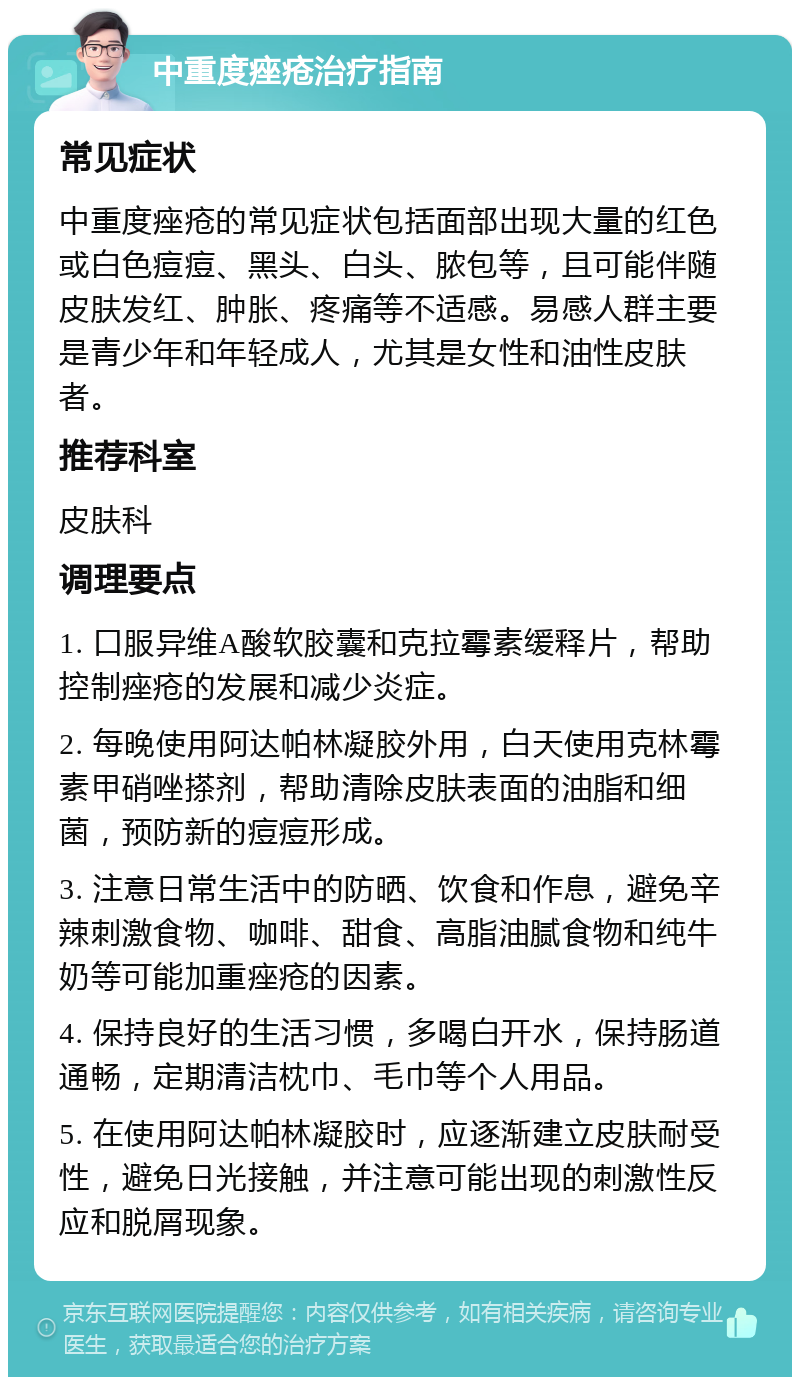 中重度痤疮治疗指南 常见症状 中重度痤疮的常见症状包括面部出现大量的红色或白色痘痘、黑头、白头、脓包等，且可能伴随皮肤发红、肿胀、疼痛等不适感。易感人群主要是青少年和年轻成人，尤其是女性和油性皮肤者。 推荐科室 皮肤科 调理要点 1. 口服异维A酸软胶囊和克拉霉素缓释片，帮助控制痤疮的发展和减少炎症。 2. 每晚使用阿达帕林凝胶外用，白天使用克林霉素甲硝唑搽剂，帮助清除皮肤表面的油脂和细菌，预防新的痘痘形成。 3. 注意日常生活中的防晒、饮食和作息，避免辛辣刺激食物、咖啡、甜食、高脂油腻食物和纯牛奶等可能加重痤疮的因素。 4. 保持良好的生活习惯，多喝白开水，保持肠道通畅，定期清洁枕巾、毛巾等个人用品。 5. 在使用阿达帕林凝胶时，应逐渐建立皮肤耐受性，避免日光接触，并注意可能出现的刺激性反应和脱屑现象。