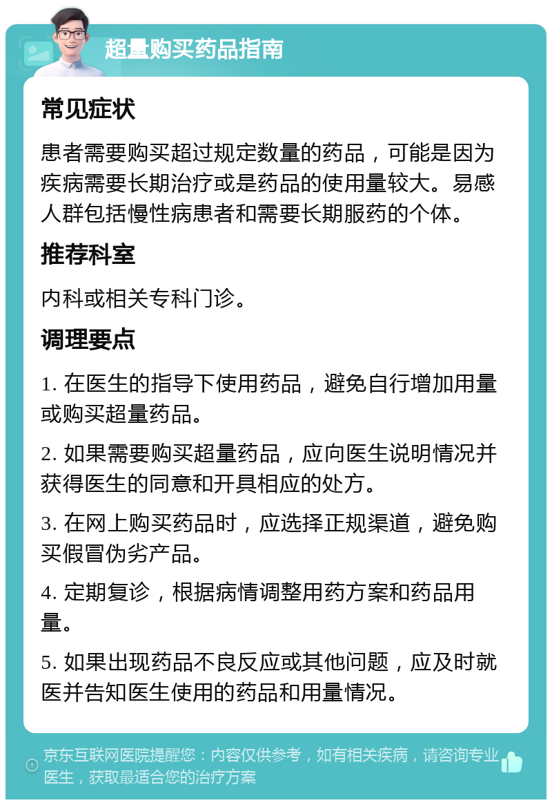 超量购买药品指南 常见症状 患者需要购买超过规定数量的药品，可能是因为疾病需要长期治疗或是药品的使用量较大。易感人群包括慢性病患者和需要长期服药的个体。 推荐科室 内科或相关专科门诊。 调理要点 1. 在医生的指导下使用药品，避免自行增加用量或购买超量药品。 2. 如果需要购买超量药品，应向医生说明情况并获得医生的同意和开具相应的处方。 3. 在网上购买药品时，应选择正规渠道，避免购买假冒伪劣产品。 4. 定期复诊，根据病情调整用药方案和药品用量。 5. 如果出现药品不良反应或其他问题，应及时就医并告知医生使用的药品和用量情况。