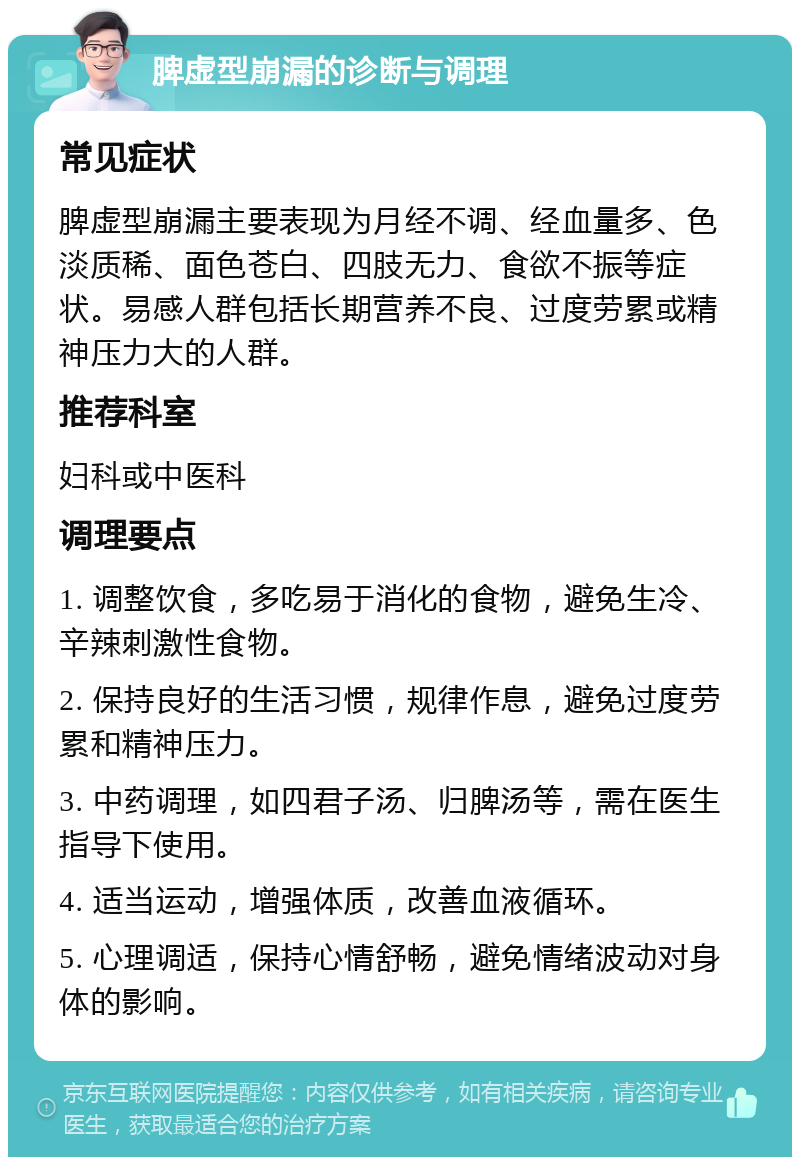 脾虚型崩漏的诊断与调理 常见症状 脾虚型崩漏主要表现为月经不调、经血量多、色淡质稀、面色苍白、四肢无力、食欲不振等症状。易感人群包括长期营养不良、过度劳累或精神压力大的人群。 推荐科室 妇科或中医科 调理要点 1. 调整饮食，多吃易于消化的食物，避免生冷、辛辣刺激性食物。 2. 保持良好的生活习惯，规律作息，避免过度劳累和精神压力。 3. 中药调理，如四君子汤、归脾汤等，需在医生指导下使用。 4. 适当运动，增强体质，改善血液循环。 5. 心理调适，保持心情舒畅，避免情绪波动对身体的影响。