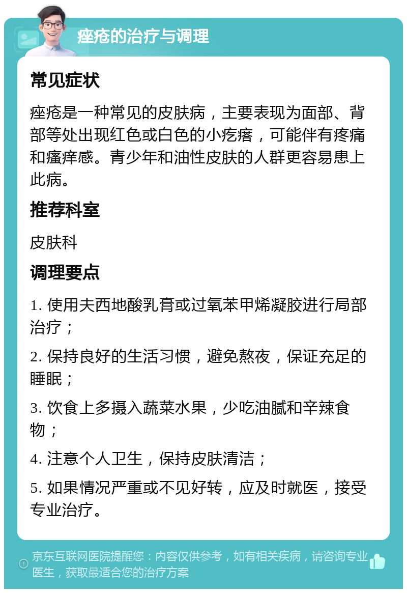 痤疮的治疗与调理 常见症状 痤疮是一种常见的皮肤病，主要表现为面部、背部等处出现红色或白色的小疙瘩，可能伴有疼痛和瘙痒感。青少年和油性皮肤的人群更容易患上此病。 推荐科室 皮肤科 调理要点 1. 使用夫西地酸乳膏或过氧苯甲烯凝胶进行局部治疗； 2. 保持良好的生活习惯，避免熬夜，保证充足的睡眠； 3. 饮食上多摄入蔬菜水果，少吃油腻和辛辣食物； 4. 注意个人卫生，保持皮肤清洁； 5. 如果情况严重或不见好转，应及时就医，接受专业治疗。