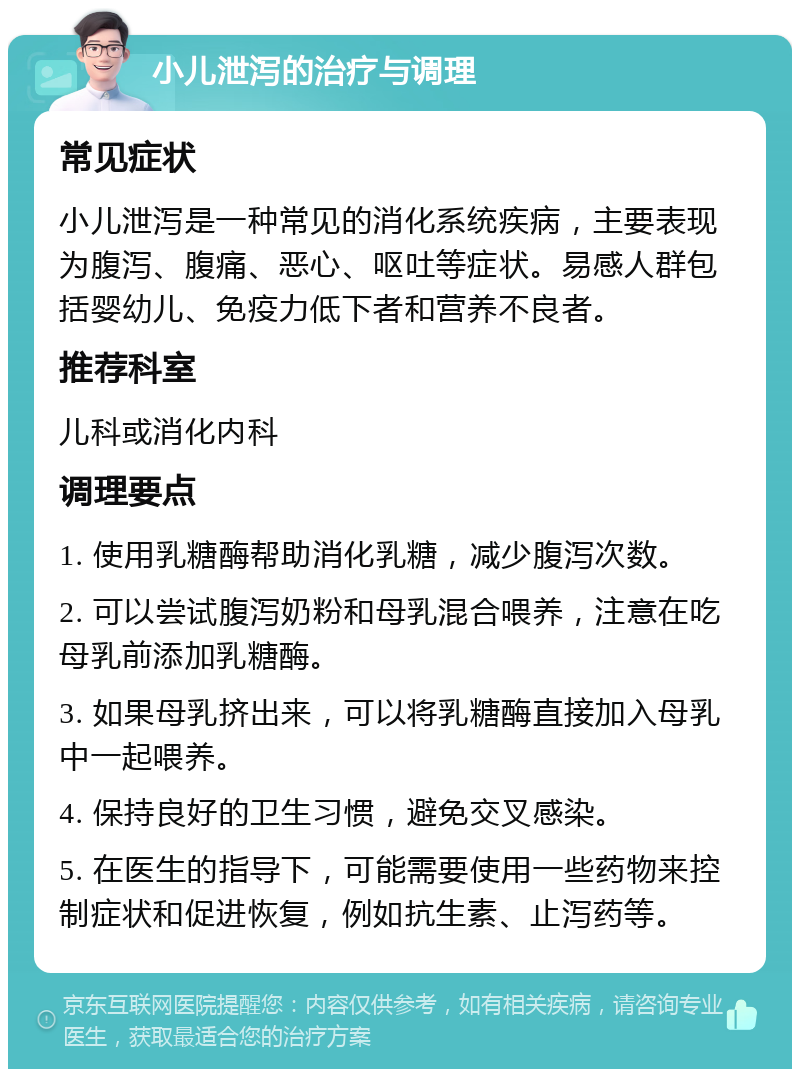 小儿泄泻的治疗与调理 常见症状 小儿泄泻是一种常见的消化系统疾病，主要表现为腹泻、腹痛、恶心、呕吐等症状。易感人群包括婴幼儿、免疫力低下者和营养不良者。 推荐科室 儿科或消化内科 调理要点 1. 使用乳糖酶帮助消化乳糖，减少腹泻次数。 2. 可以尝试腹泻奶粉和母乳混合喂养，注意在吃母乳前添加乳糖酶。 3. 如果母乳挤出来，可以将乳糖酶直接加入母乳中一起喂养。 4. 保持良好的卫生习惯，避免交叉感染。 5. 在医生的指导下，可能需要使用一些药物来控制症状和促进恢复，例如抗生素、止泻药等。