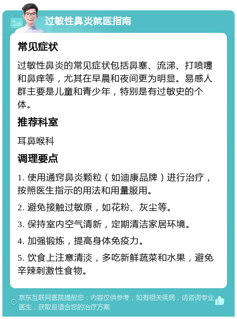 过敏性鼻炎就医指南 常见症状 过敏性鼻炎的常见症状包括鼻塞、流涕、打喷嚏和鼻痒等，尤其在早晨和夜间更为明显。易感人群主要是儿童和青少年，特别是有过敏史的个体。 推荐科室 耳鼻喉科 调理要点 1. 使用通窍鼻炎颗粒（如迪康品牌）进行治疗，按照医生指示的用法和用量服用。 2. 避免接触过敏原，如花粉、灰尘等。 3. 保持室内空气清新，定期清洁家居环境。 4. 加强锻炼，提高身体免疫力。 5. 饮食上注意清淡，多吃新鲜蔬菜和水果，避免辛辣刺激性食物。