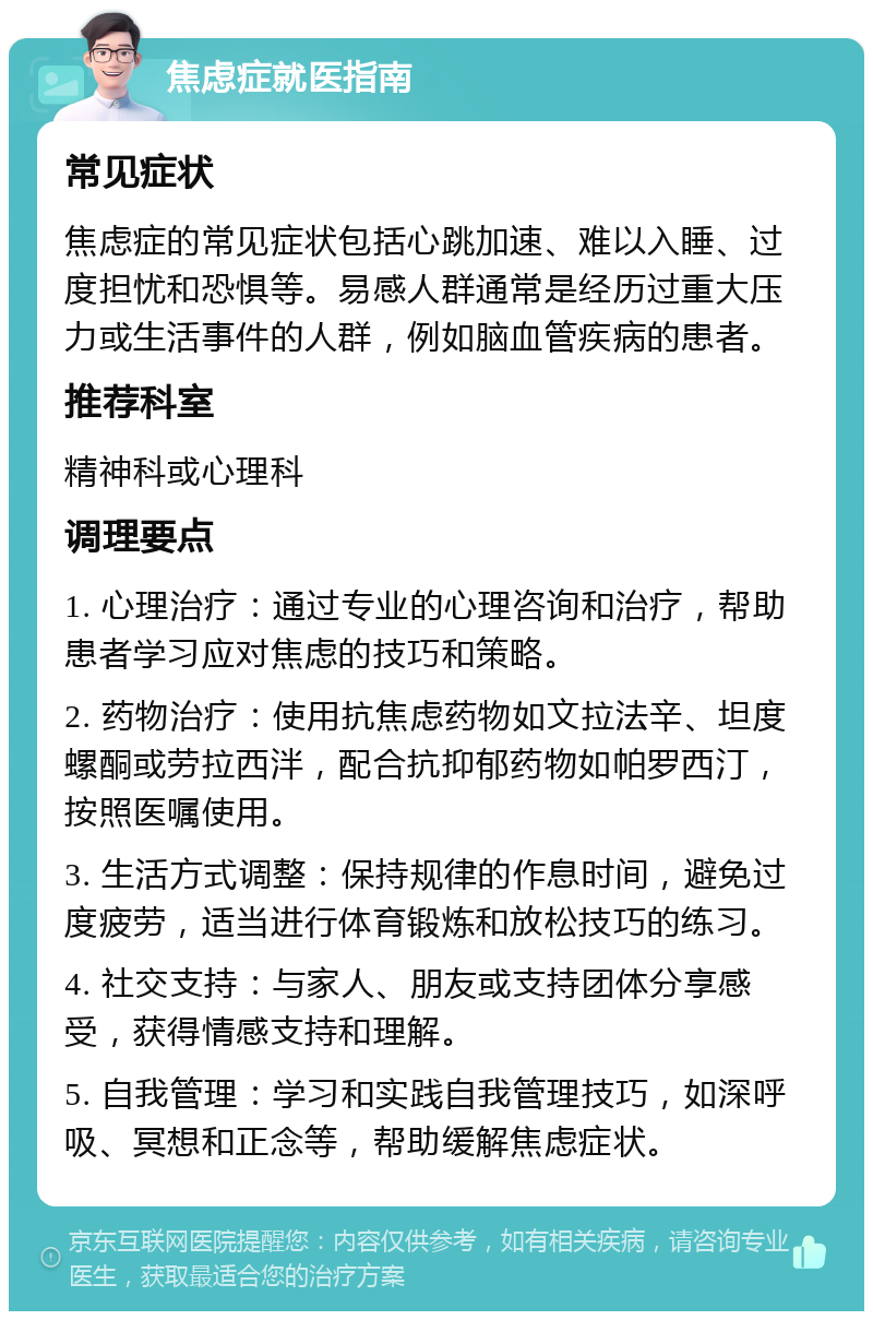 焦虑症就医指南 常见症状 焦虑症的常见症状包括心跳加速、难以入睡、过度担忧和恐惧等。易感人群通常是经历过重大压力或生活事件的人群，例如脑血管疾病的患者。 推荐科室 精神科或心理科 调理要点 1. 心理治疗：通过专业的心理咨询和治疗，帮助患者学习应对焦虑的技巧和策略。 2. 药物治疗：使用抗焦虑药物如文拉法辛、坦度螺酮或劳拉西泮，配合抗抑郁药物如帕罗西汀，按照医嘱使用。 3. 生活方式调整：保持规律的作息时间，避免过度疲劳，适当进行体育锻炼和放松技巧的练习。 4. 社交支持：与家人、朋友或支持团体分享感受，获得情感支持和理解。 5. 自我管理：学习和实践自我管理技巧，如深呼吸、冥想和正念等，帮助缓解焦虑症状。