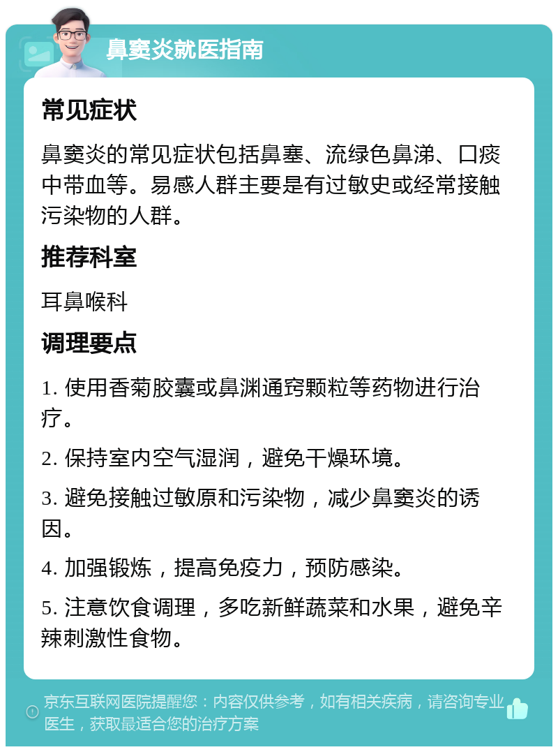 鼻窦炎就医指南 常见症状 鼻窦炎的常见症状包括鼻塞、流绿色鼻涕、口痰中带血等。易感人群主要是有过敏史或经常接触污染物的人群。 推荐科室 耳鼻喉科 调理要点 1. 使用香菊胶囊或鼻渊通窍颗粒等药物进行治疗。 2. 保持室内空气湿润，避免干燥环境。 3. 避免接触过敏原和污染物，减少鼻窦炎的诱因。 4. 加强锻炼，提高免疫力，预防感染。 5. 注意饮食调理，多吃新鲜蔬菜和水果，避免辛辣刺激性食物。