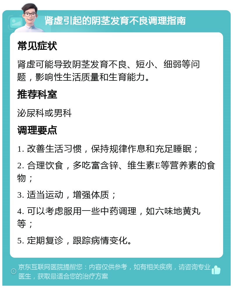 肾虚引起的阴茎发育不良调理指南 常见症状 肾虚可能导致阴茎发育不良、短小、细弱等问题，影响性生活质量和生育能力。 推荐科室 泌尿科或男科 调理要点 1. 改善生活习惯，保持规律作息和充足睡眠； 2. 合理饮食，多吃富含锌、维生素E等营养素的食物； 3. 适当运动，增强体质； 4. 可以考虑服用一些中药调理，如六味地黄丸等； 5. 定期复诊，跟踪病情变化。