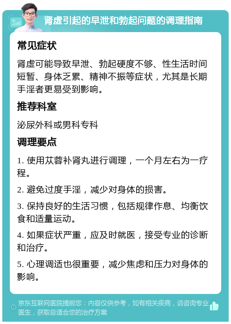 肾虚引起的早泄和勃起问题的调理指南 常见症状 肾虚可能导致早泄、勃起硬度不够、性生活时间短暂、身体乏累、精神不振等症状，尤其是长期手淫者更易受到影响。 推荐科室 泌尿外科或男科专科 调理要点 1. 使用苁蓉补肾丸进行调理，一个月左右为一疗程。 2. 避免过度手淫，减少对身体的损害。 3. 保持良好的生活习惯，包括规律作息、均衡饮食和适量运动。 4. 如果症状严重，应及时就医，接受专业的诊断和治疗。 5. 心理调适也很重要，减少焦虑和压力对身体的影响。