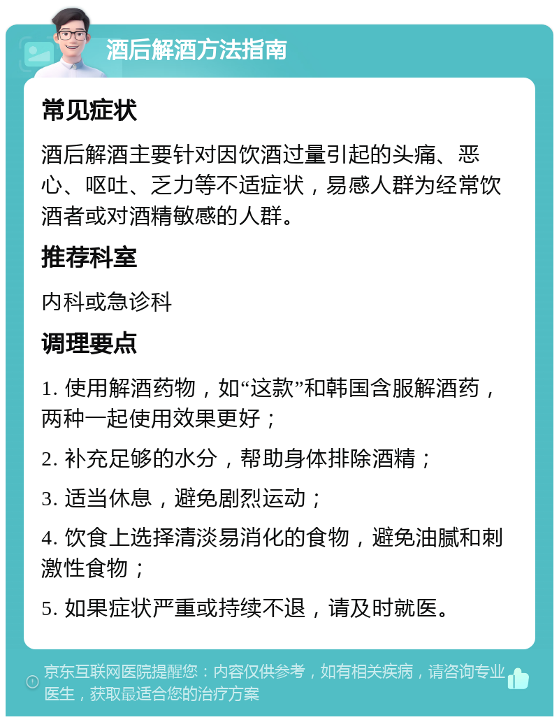 酒后解酒方法指南 常见症状 酒后解酒主要针对因饮酒过量引起的头痛、恶心、呕吐、乏力等不适症状，易感人群为经常饮酒者或对酒精敏感的人群。 推荐科室 内科或急诊科 调理要点 1. 使用解酒药物，如“这款”和韩国含服解酒药，两种一起使用效果更好； 2. 补充足够的水分，帮助身体排除酒精； 3. 适当休息，避免剧烈运动； 4. 饮食上选择清淡易消化的食物，避免油腻和刺激性食物； 5. 如果症状严重或持续不退，请及时就医。