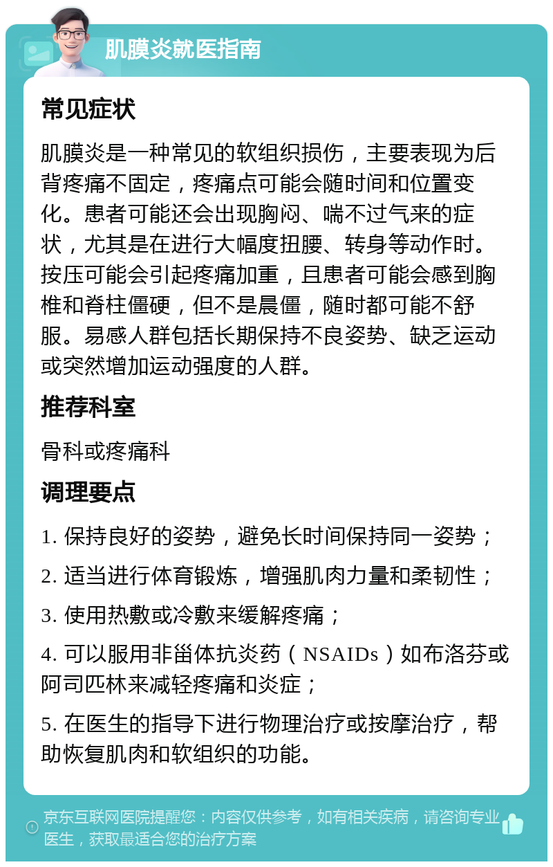 肌膜炎就医指南 常见症状 肌膜炎是一种常见的软组织损伤，主要表现为后背疼痛不固定，疼痛点可能会随时间和位置变化。患者可能还会出现胸闷、喘不过气来的症状，尤其是在进行大幅度扭腰、转身等动作时。按压可能会引起疼痛加重，且患者可能会感到胸椎和脊柱僵硬，但不是晨僵，随时都可能不舒服。易感人群包括长期保持不良姿势、缺乏运动或突然增加运动强度的人群。 推荐科室 骨科或疼痛科 调理要点 1. 保持良好的姿势，避免长时间保持同一姿势； 2. 适当进行体育锻炼，增强肌肉力量和柔韧性； 3. 使用热敷或冷敷来缓解疼痛； 4. 可以服用非甾体抗炎药（NSAIDs）如布洛芬或阿司匹林来减轻疼痛和炎症； 5. 在医生的指导下进行物理治疗或按摩治疗，帮助恢复肌肉和软组织的功能。