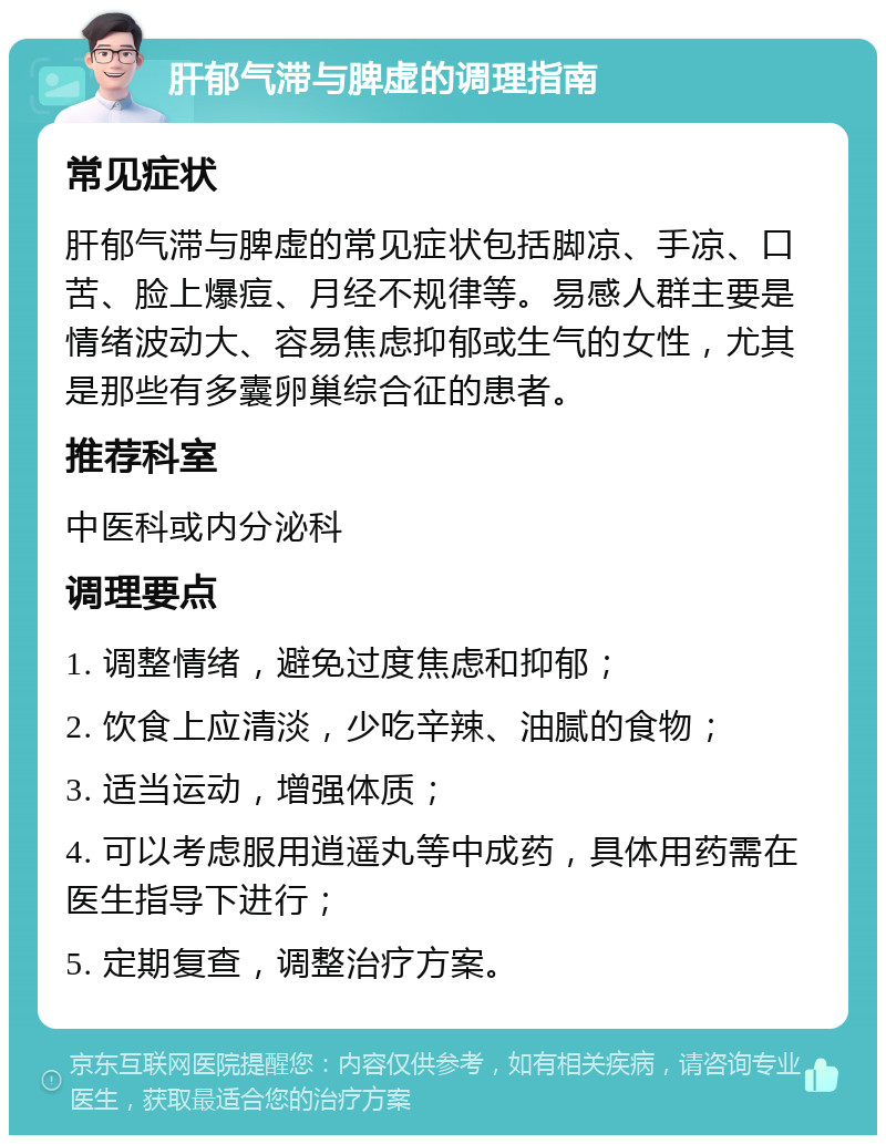 肝郁气滞与脾虚的调理指南 常见症状 肝郁气滞与脾虚的常见症状包括脚凉、手凉、口苦、脸上爆痘、月经不规律等。易感人群主要是情绪波动大、容易焦虑抑郁或生气的女性，尤其是那些有多囊卵巢综合征的患者。 推荐科室 中医科或内分泌科 调理要点 1. 调整情绪，避免过度焦虑和抑郁； 2. 饮食上应清淡，少吃辛辣、油腻的食物； 3. 适当运动，增强体质； 4. 可以考虑服用逍遥丸等中成药，具体用药需在医生指导下进行； 5. 定期复查，调整治疗方案。