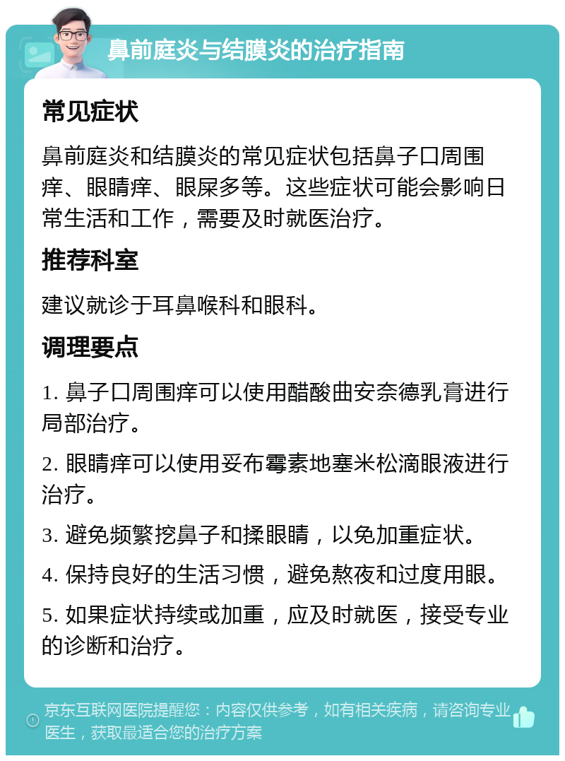 鼻前庭炎与结膜炎的治疗指南 常见症状 鼻前庭炎和结膜炎的常见症状包括鼻子口周围痒、眼睛痒、眼屎多等。这些症状可能会影响日常生活和工作，需要及时就医治疗。 推荐科室 建议就诊于耳鼻喉科和眼科。 调理要点 1. 鼻子口周围痒可以使用醋酸曲安奈德乳膏进行局部治疗。 2. 眼睛痒可以使用妥布霉素地塞米松滴眼液进行治疗。 3. 避免频繁挖鼻子和揉眼睛，以免加重症状。 4. 保持良好的生活习惯，避免熬夜和过度用眼。 5. 如果症状持续或加重，应及时就医，接受专业的诊断和治疗。