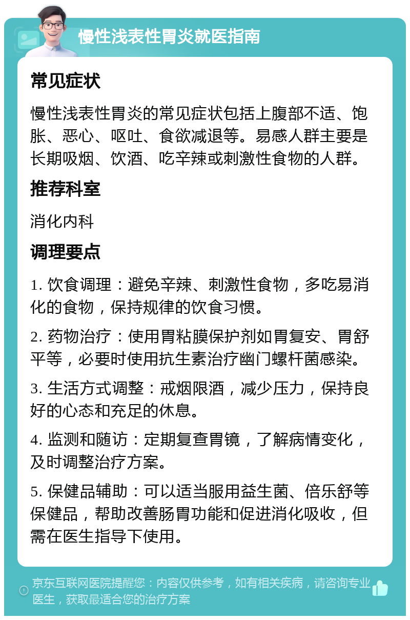 慢性浅表性胃炎就医指南 常见症状 慢性浅表性胃炎的常见症状包括上腹部不适、饱胀、恶心、呕吐、食欲减退等。易感人群主要是长期吸烟、饮酒、吃辛辣或刺激性食物的人群。 推荐科室 消化内科 调理要点 1. 饮食调理：避免辛辣、刺激性食物，多吃易消化的食物，保持规律的饮食习惯。 2. 药物治疗：使用胃粘膜保护剂如胃复安、胃舒平等，必要时使用抗生素治疗幽门螺杆菌感染。 3. 生活方式调整：戒烟限酒，减少压力，保持良好的心态和充足的休息。 4. 监测和随访：定期复查胃镜，了解病情变化，及时调整治疗方案。 5. 保健品辅助：可以适当服用益生菌、倍乐舒等保健品，帮助改善肠胃功能和促进消化吸收，但需在医生指导下使用。