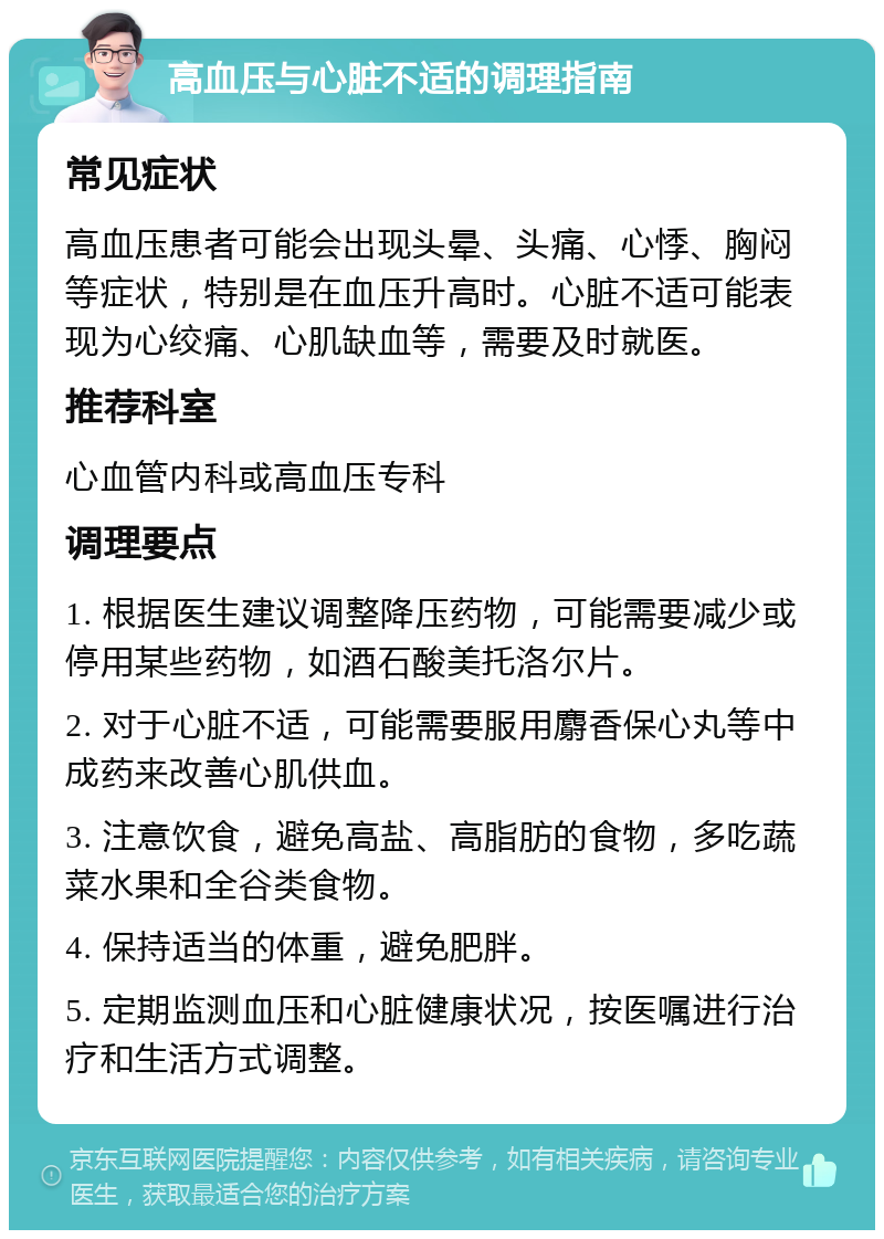 高血压与心脏不适的调理指南 常见症状 高血压患者可能会出现头晕、头痛、心悸、胸闷等症状，特别是在血压升高时。心脏不适可能表现为心绞痛、心肌缺血等，需要及时就医。 推荐科室 心血管内科或高血压专科 调理要点 1. 根据医生建议调整降压药物，可能需要减少或停用某些药物，如酒石酸美托洛尔片。 2. 对于心脏不适，可能需要服用麝香保心丸等中成药来改善心肌供血。 3. 注意饮食，避免高盐、高脂肪的食物，多吃蔬菜水果和全谷类食物。 4. 保持适当的体重，避免肥胖。 5. 定期监测血压和心脏健康状况，按医嘱进行治疗和生活方式调整。