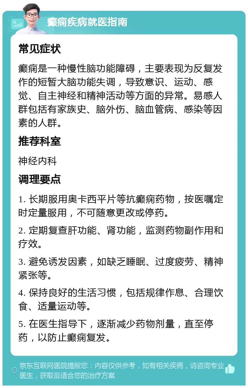 癫痫疾病就医指南 常见症状 癫痫是一种慢性脑功能障碍，主要表现为反复发作的短暂大脑功能失调，导致意识、运动、感觉、自主神经和精神活动等方面的异常。易感人群包括有家族史、脑外伤、脑血管病、感染等因素的人群。 推荐科室 神经内科 调理要点 1. 长期服用奥卡西平片等抗癫痫药物，按医嘱定时定量服用，不可随意更改或停药。 2. 定期复查肝功能、肾功能，监测药物副作用和疗效。 3. 避免诱发因素，如缺乏睡眠、过度疲劳、精神紧张等。 4. 保持良好的生活习惯，包括规律作息、合理饮食、适量运动等。 5. 在医生指导下，逐渐减少药物剂量，直至停药，以防止癫痫复发。