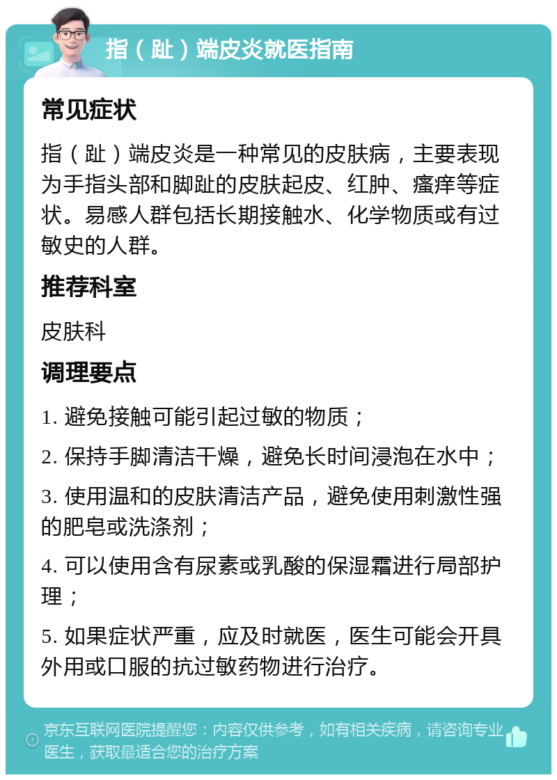 指（趾）端皮炎就医指南 常见症状 指（趾）端皮炎是一种常见的皮肤病，主要表现为手指头部和脚趾的皮肤起皮、红肿、瘙痒等症状。易感人群包括长期接触水、化学物质或有过敏史的人群。 推荐科室 皮肤科 调理要点 1. 避免接触可能引起过敏的物质； 2. 保持手脚清洁干燥，避免长时间浸泡在水中； 3. 使用温和的皮肤清洁产品，避免使用刺激性强的肥皂或洗涤剂； 4. 可以使用含有尿素或乳酸的保湿霜进行局部护理； 5. 如果症状严重，应及时就医，医生可能会开具外用或口服的抗过敏药物进行治疗。