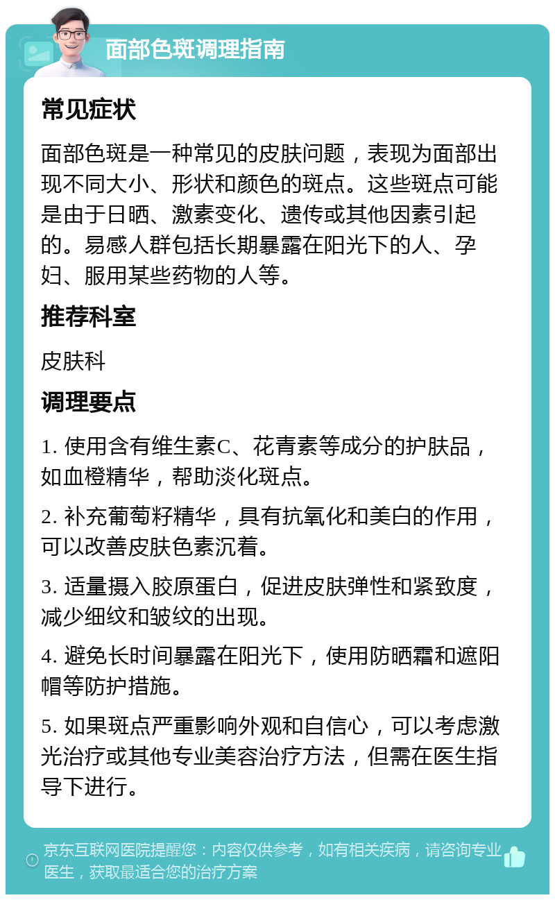 面部色斑调理指南 常见症状 面部色斑是一种常见的皮肤问题，表现为面部出现不同大小、形状和颜色的斑点。这些斑点可能是由于日晒、激素变化、遗传或其他因素引起的。易感人群包括长期暴露在阳光下的人、孕妇、服用某些药物的人等。 推荐科室 皮肤科 调理要点 1. 使用含有维生素C、花青素等成分的护肤品，如血橙精华，帮助淡化斑点。 2. 补充葡萄籽精华，具有抗氧化和美白的作用，可以改善皮肤色素沉着。 3. 适量摄入胶原蛋白，促进皮肤弹性和紧致度，减少细纹和皱纹的出现。 4. 避免长时间暴露在阳光下，使用防晒霜和遮阳帽等防护措施。 5. 如果斑点严重影响外观和自信心，可以考虑激光治疗或其他专业美容治疗方法，但需在医生指导下进行。