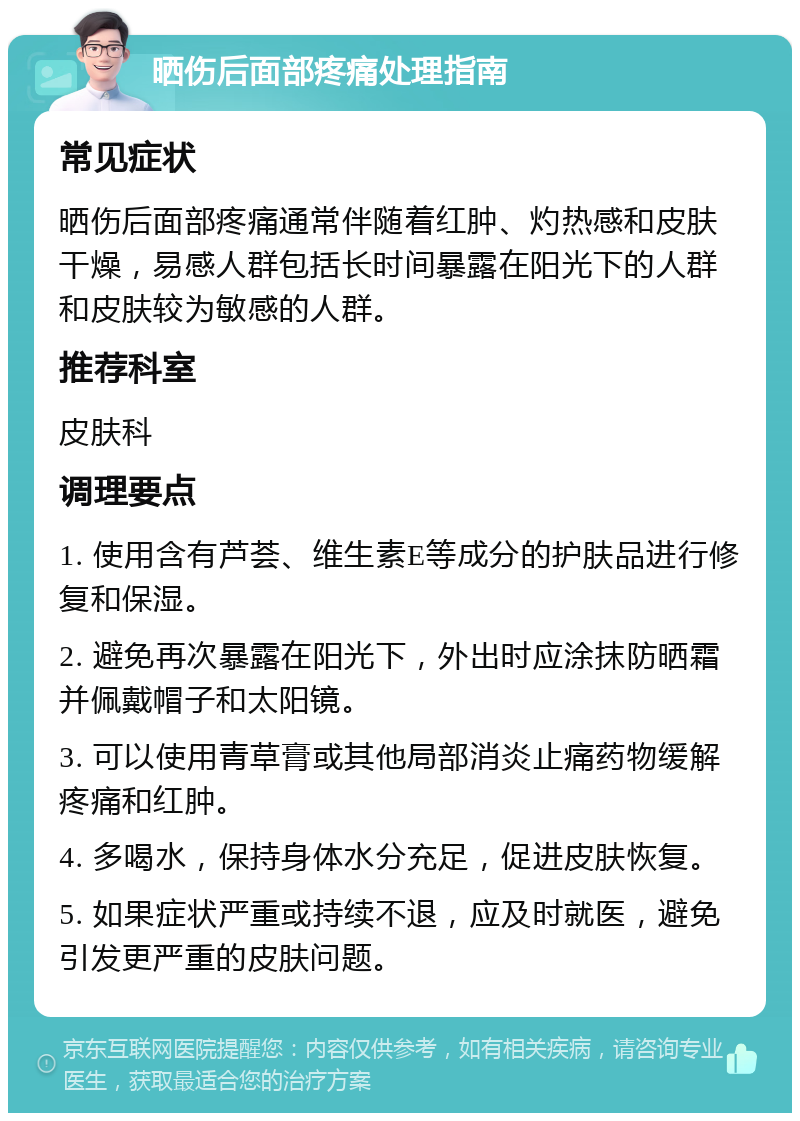 晒伤后面部疼痛处理指南 常见症状 晒伤后面部疼痛通常伴随着红肿、灼热感和皮肤干燥，易感人群包括长时间暴露在阳光下的人群和皮肤较为敏感的人群。 推荐科室 皮肤科 调理要点 1. 使用含有芦荟、维生素E等成分的护肤品进行修复和保湿。 2. 避免再次暴露在阳光下，外出时应涂抹防晒霜并佩戴帽子和太阳镜。 3. 可以使用青草膏或其他局部消炎止痛药物缓解疼痛和红肿。 4. 多喝水，保持身体水分充足，促进皮肤恢复。 5. 如果症状严重或持续不退，应及时就医，避免引发更严重的皮肤问题。