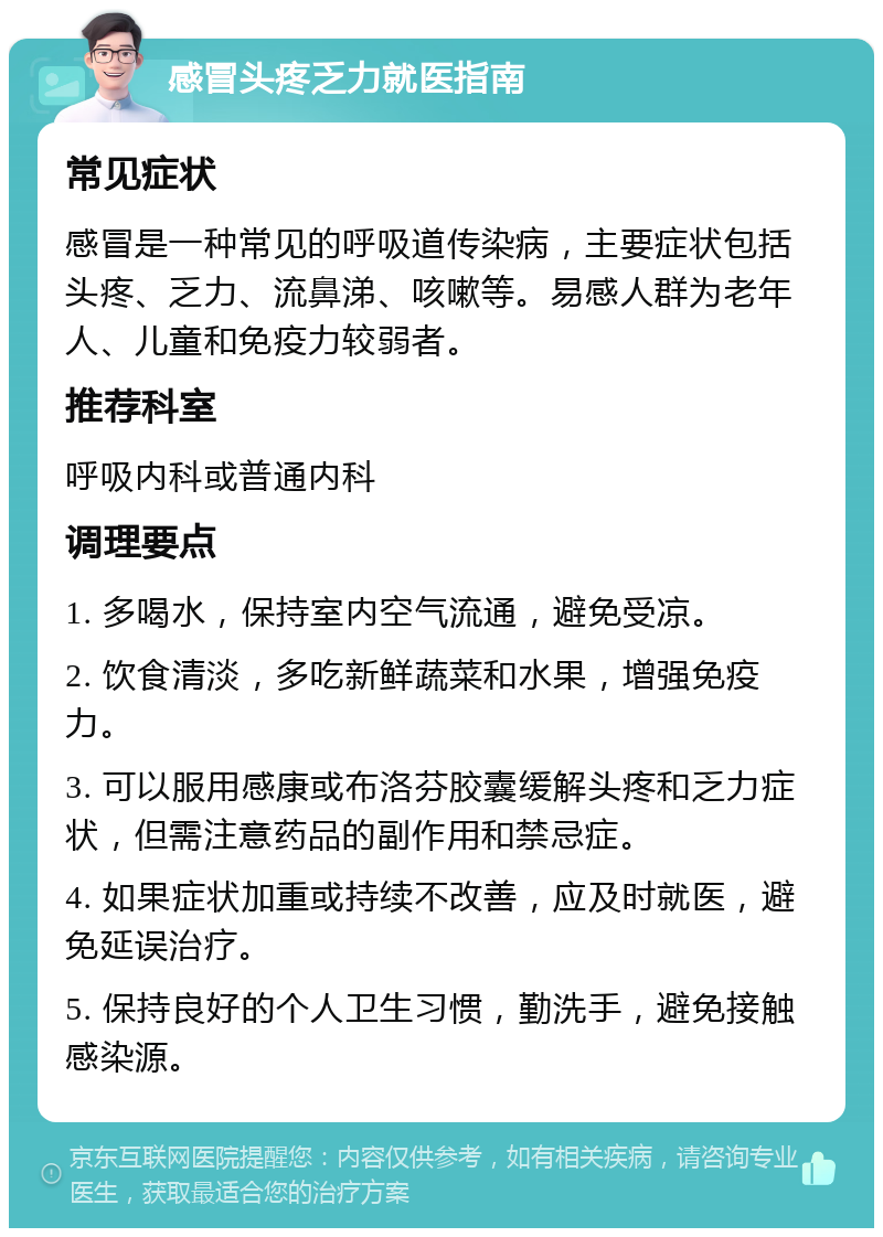 感冒头疼乏力就医指南 常见症状 感冒是一种常见的呼吸道传染病，主要症状包括头疼、乏力、流鼻涕、咳嗽等。易感人群为老年人、儿童和免疫力较弱者。 推荐科室 呼吸内科或普通内科 调理要点 1. 多喝水，保持室内空气流通，避免受凉。 2. 饮食清淡，多吃新鲜蔬菜和水果，增强免疫力。 3. 可以服用感康或布洛芬胶囊缓解头疼和乏力症状，但需注意药品的副作用和禁忌症。 4. 如果症状加重或持续不改善，应及时就医，避免延误治疗。 5. 保持良好的个人卫生习惯，勤洗手，避免接触感染源。