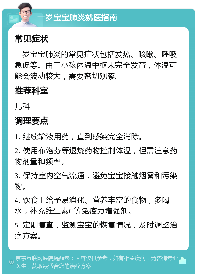 一岁宝宝肺炎就医指南 常见症状 一岁宝宝肺炎的常见症状包括发热、咳嗽、呼吸急促等。由于小孩体温中枢未完全发育，体温可能会波动较大，需要密切观察。 推荐科室 儿科 调理要点 1. 继续输液用药，直到感染完全消除。 2. 使用布洛芬等退烧药物控制体温，但需注意药物剂量和频率。 3. 保持室内空气流通，避免宝宝接触烟雾和污染物。 4. 饮食上给予易消化、营养丰富的食物，多喝水，补充维生素C等免疫力增强剂。 5. 定期复查，监测宝宝的恢复情况，及时调整治疗方案。