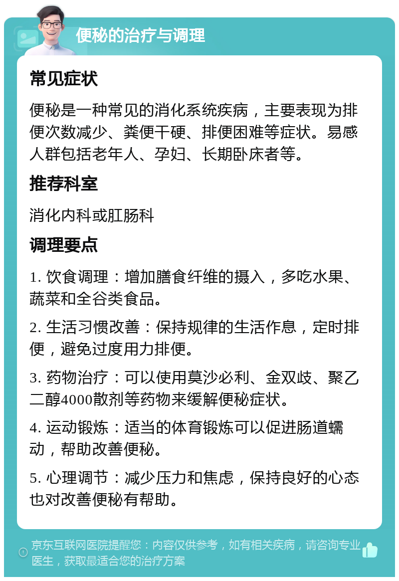 便秘的治疗与调理 常见症状 便秘是一种常见的消化系统疾病，主要表现为排便次数减少、粪便干硬、排便困难等症状。易感人群包括老年人、孕妇、长期卧床者等。 推荐科室 消化内科或肛肠科 调理要点 1. 饮食调理：增加膳食纤维的摄入，多吃水果、蔬菜和全谷类食品。 2. 生活习惯改善：保持规律的生活作息，定时排便，避免过度用力排便。 3. 药物治疗：可以使用莫沙必利、金双歧、聚乙二醇4000散剂等药物来缓解便秘症状。 4. 运动锻炼：适当的体育锻炼可以促进肠道蠕动，帮助改善便秘。 5. 心理调节：减少压力和焦虑，保持良好的心态也对改善便秘有帮助。