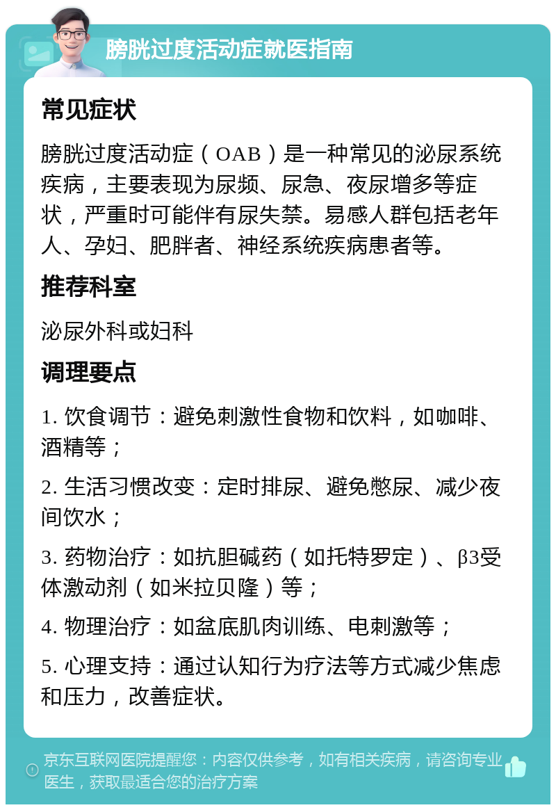 膀胱过度活动症就医指南 常见症状 膀胱过度活动症（OAB）是一种常见的泌尿系统疾病，主要表现为尿频、尿急、夜尿增多等症状，严重时可能伴有尿失禁。易感人群包括老年人、孕妇、肥胖者、神经系统疾病患者等。 推荐科室 泌尿外科或妇科 调理要点 1. 饮食调节：避免刺激性食物和饮料，如咖啡、酒精等； 2. 生活习惯改变：定时排尿、避免憋尿、减少夜间饮水； 3. 药物治疗：如抗胆碱药（如托特罗定）、β3受体激动剂（如米拉贝隆）等； 4. 物理治疗：如盆底肌肉训练、电刺激等； 5. 心理支持：通过认知行为疗法等方式减少焦虑和压力，改善症状。