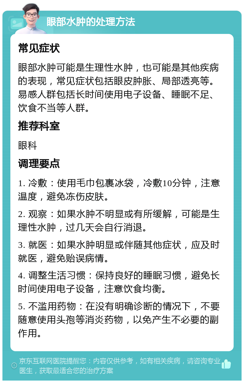 眼部水肿的处理方法 常见症状 眼部水肿可能是生理性水肿，也可能是其他疾病的表现，常见症状包括眼皮肿胀、局部透亮等。易感人群包括长时间使用电子设备、睡眠不足、饮食不当等人群。 推荐科室 眼科 调理要点 1. 冷敷：使用毛巾包裹冰袋，冷敷10分钟，注意温度，避免冻伤皮肤。 2. 观察：如果水肿不明显或有所缓解，可能是生理性水肿，过几天会自行消退。 3. 就医：如果水肿明显或伴随其他症状，应及时就医，避免贻误病情。 4. 调整生活习惯：保持良好的睡眠习惯，避免长时间使用电子设备，注意饮食均衡。 5. 不滥用药物：在没有明确诊断的情况下，不要随意使用头孢等消炎药物，以免产生不必要的副作用。