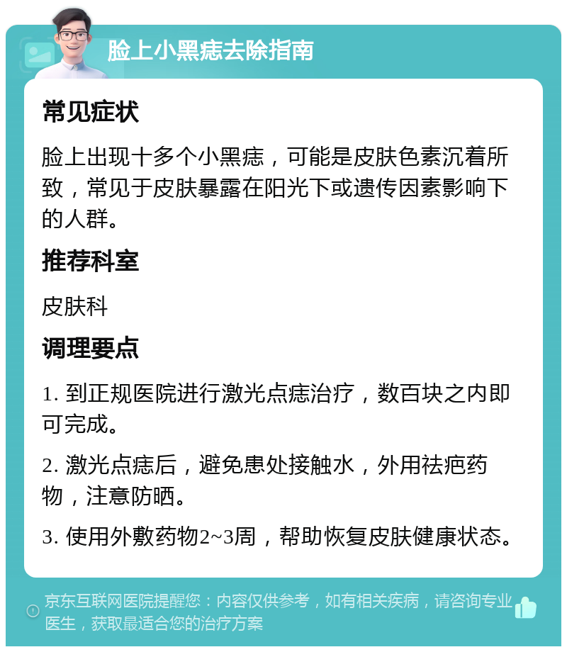 脸上小黑痣去除指南 常见症状 脸上出现十多个小黑痣，可能是皮肤色素沉着所致，常见于皮肤暴露在阳光下或遗传因素影响下的人群。 推荐科室 皮肤科 调理要点 1. 到正规医院进行激光点痣治疗，数百块之内即可完成。 2. 激光点痣后，避免患处接触水，外用祛疤药物，注意防晒。 3. 使用外敷药物2~3周，帮助恢复皮肤健康状态。