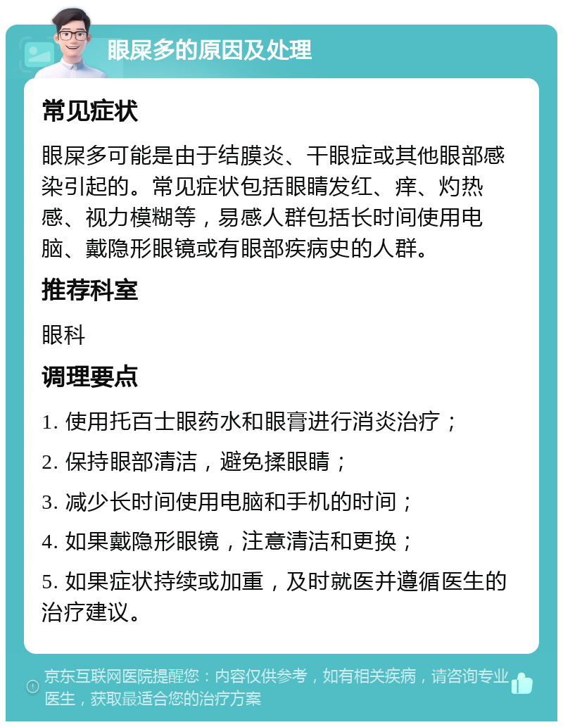 眼屎多的原因及处理 常见症状 眼屎多可能是由于结膜炎、干眼症或其他眼部感染引起的。常见症状包括眼睛发红、痒、灼热感、视力模糊等，易感人群包括长时间使用电脑、戴隐形眼镜或有眼部疾病史的人群。 推荐科室 眼科 调理要点 1. 使用托百士眼药水和眼膏进行消炎治疗； 2. 保持眼部清洁，避免揉眼睛； 3. 减少长时间使用电脑和手机的时间； 4. 如果戴隐形眼镜，注意清洁和更换； 5. 如果症状持续或加重，及时就医并遵循医生的治疗建议。