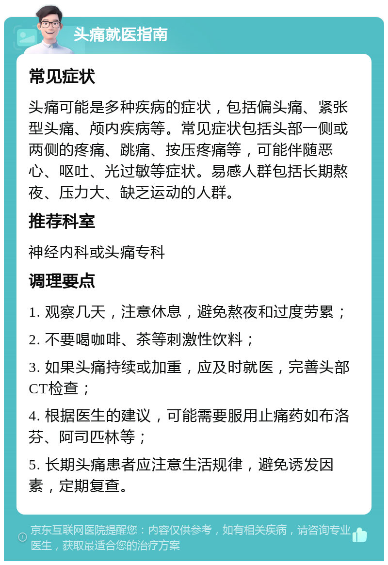 头痛就医指南 常见症状 头痛可能是多种疾病的症状，包括偏头痛、紧张型头痛、颅内疾病等。常见症状包括头部一侧或两侧的疼痛、跳痛、按压疼痛等，可能伴随恶心、呕吐、光过敏等症状。易感人群包括长期熬夜、压力大、缺乏运动的人群。 推荐科室 神经内科或头痛专科 调理要点 1. 观察几天，注意休息，避免熬夜和过度劳累； 2. 不要喝咖啡、茶等刺激性饮料； 3. 如果头痛持续或加重，应及时就医，完善头部CT检查； 4. 根据医生的建议，可能需要服用止痛药如布洛芬、阿司匹林等； 5. 长期头痛患者应注意生活规律，避免诱发因素，定期复查。