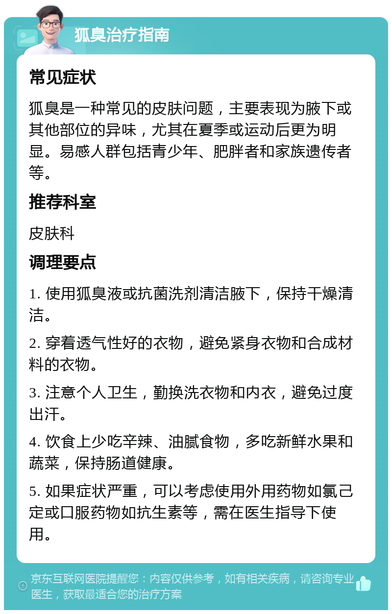 狐臭治疗指南 常见症状 狐臭是一种常见的皮肤问题，主要表现为腋下或其他部位的异味，尤其在夏季或运动后更为明显。易感人群包括青少年、肥胖者和家族遗传者等。 推荐科室 皮肤科 调理要点 1. 使用狐臭液或抗菌洗剂清洁腋下，保持干燥清洁。 2. 穿着透气性好的衣物，避免紧身衣物和合成材料的衣物。 3. 注意个人卫生，勤换洗衣物和内衣，避免过度出汗。 4. 饮食上少吃辛辣、油腻食物，多吃新鲜水果和蔬菜，保持肠道健康。 5. 如果症状严重，可以考虑使用外用药物如氯己定或口服药物如抗生素等，需在医生指导下使用。