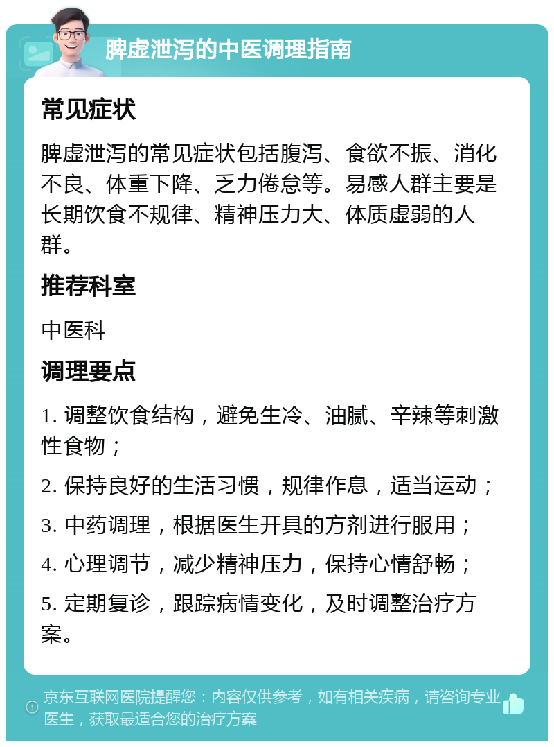 脾虚泄泻的中医调理指南 常见症状 脾虚泄泻的常见症状包括腹泻、食欲不振、消化不良、体重下降、乏力倦怠等。易感人群主要是长期饮食不规律、精神压力大、体质虚弱的人群。 推荐科室 中医科 调理要点 1. 调整饮食结构，避免生冷、油腻、辛辣等刺激性食物； 2. 保持良好的生活习惯，规律作息，适当运动； 3. 中药调理，根据医生开具的方剂进行服用； 4. 心理调节，减少精神压力，保持心情舒畅； 5. 定期复诊，跟踪病情变化，及时调整治疗方案。