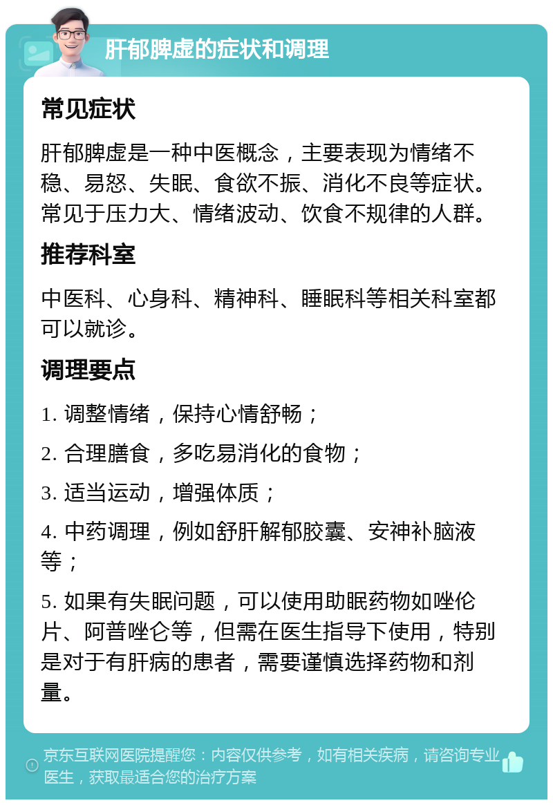 肝郁脾虚的症状和调理 常见症状 肝郁脾虚是一种中医概念，主要表现为情绪不稳、易怒、失眠、食欲不振、消化不良等症状。常见于压力大、情绪波动、饮食不规律的人群。 推荐科室 中医科、心身科、精神科、睡眠科等相关科室都可以就诊。 调理要点 1. 调整情绪，保持心情舒畅； 2. 合理膳食，多吃易消化的食物； 3. 适当运动，增强体质； 4. 中药调理，例如舒肝解郁胶囊、安神补脑液等； 5. 如果有失眠问题，可以使用助眠药物如唑伦片、阿普唑仑等，但需在医生指导下使用，特别是对于有肝病的患者，需要谨慎选择药物和剂量。