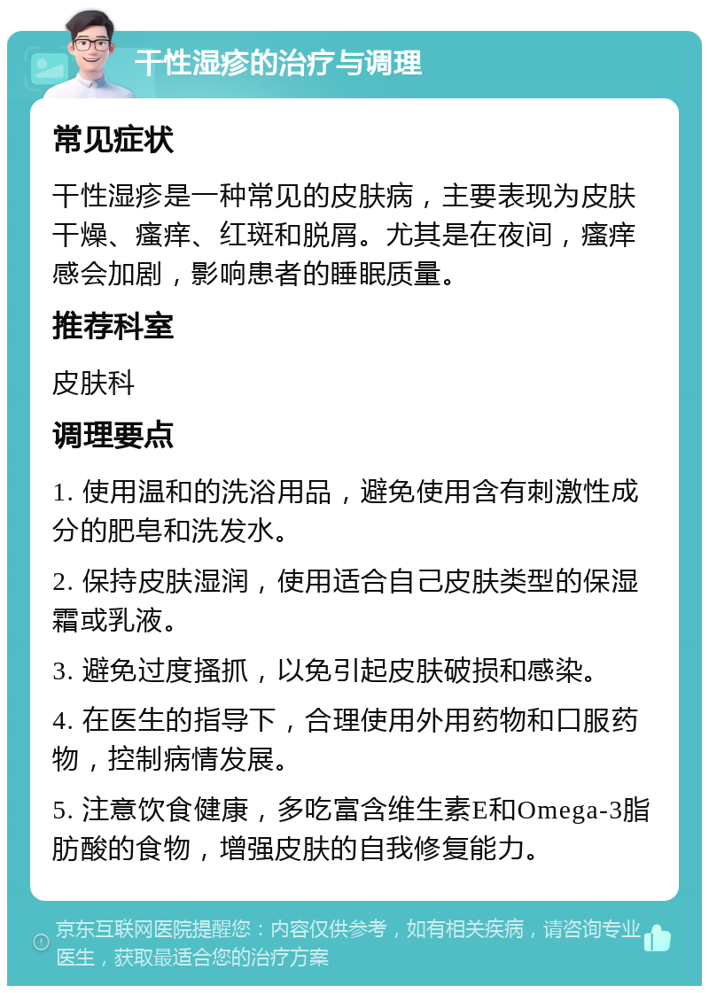 干性湿疹的治疗与调理 常见症状 干性湿疹是一种常见的皮肤病，主要表现为皮肤干燥、瘙痒、红斑和脱屑。尤其是在夜间，瘙痒感会加剧，影响患者的睡眠质量。 推荐科室 皮肤科 调理要点 1. 使用温和的洗浴用品，避免使用含有刺激性成分的肥皂和洗发水。 2. 保持皮肤湿润，使用适合自己皮肤类型的保湿霜或乳液。 3. 避免过度搔抓，以免引起皮肤破损和感染。 4. 在医生的指导下，合理使用外用药物和口服药物，控制病情发展。 5. 注意饮食健康，多吃富含维生素E和Omega-3脂肪酸的食物，增强皮肤的自我修复能力。