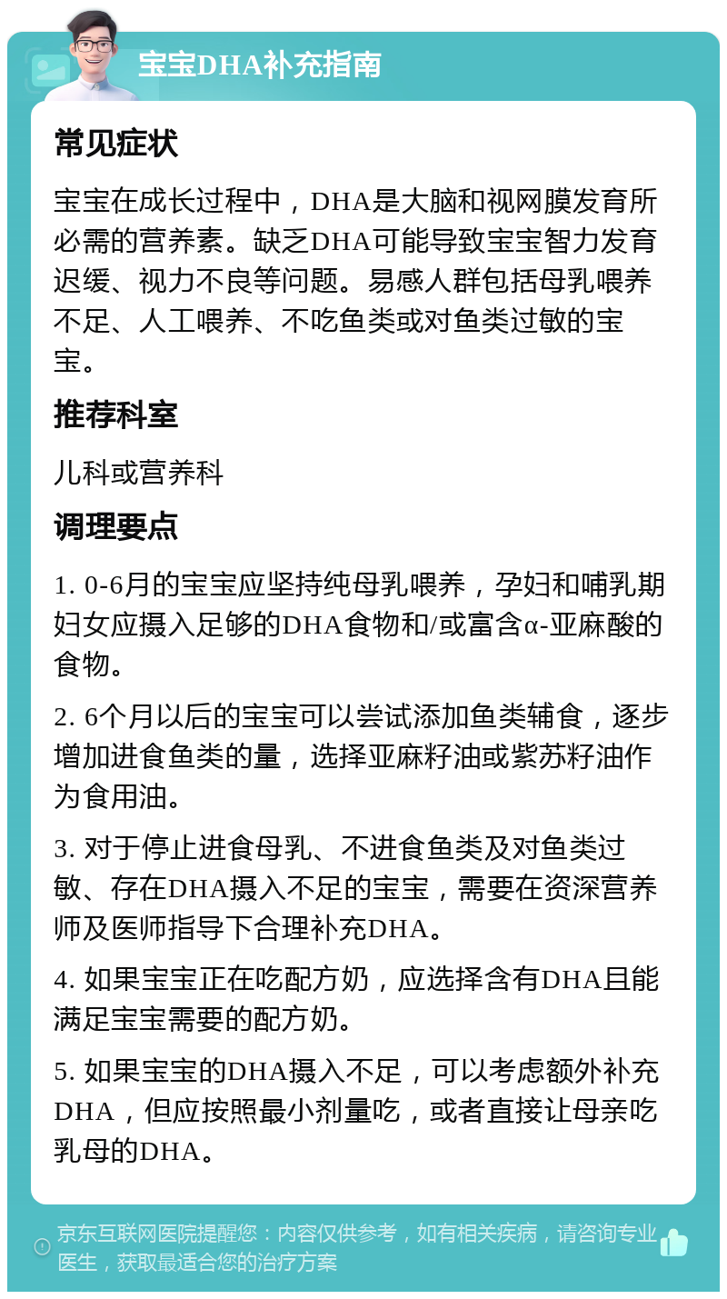 宝宝DHA补充指南 常见症状 宝宝在成长过程中，DHA是大脑和视网膜发育所必需的营养素。缺乏DHA可能导致宝宝智力发育迟缓、视力不良等问题。易感人群包括母乳喂养不足、人工喂养、不吃鱼类或对鱼类过敏的宝宝。 推荐科室 儿科或营养科 调理要点 1. 0-6月的宝宝应坚持纯母乳喂养，孕妇和哺乳期妇女应摄入足够的DHA食物和/或富含α-亚麻酸的食物。 2. 6个月以后的宝宝可以尝试添加鱼类辅食，逐步增加进食鱼类的量，选择亚麻籽油或紫苏籽油作为食用油。 3. 对于停止进食母乳、不进食鱼类及对鱼类过敏、存在DHA摄入不足的宝宝，需要在资深营养师及医师指导下合理补充DHA。 4. 如果宝宝正在吃配方奶，应选择含有DHA且能满足宝宝需要的配方奶。 5. 如果宝宝的DHA摄入不足，可以考虑额外补充DHA，但应按照最小剂量吃，或者直接让母亲吃乳母的DHA。