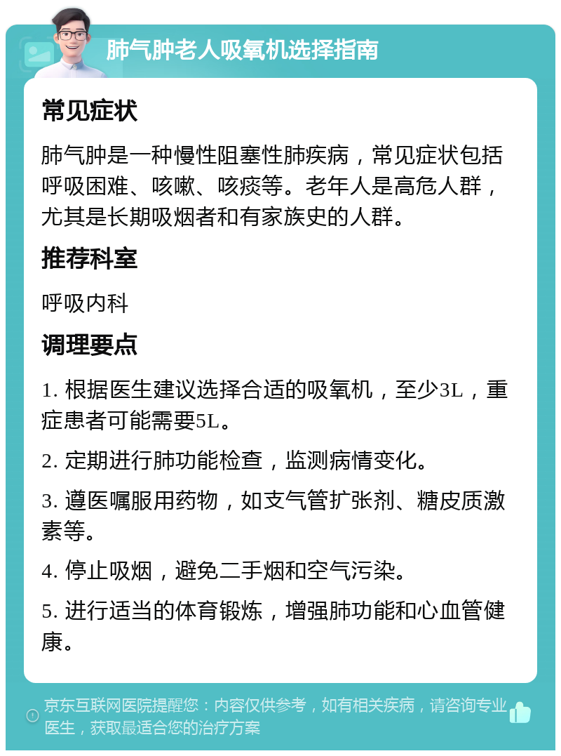 肺气肿老人吸氧机选择指南 常见症状 肺气肿是一种慢性阻塞性肺疾病，常见症状包括呼吸困难、咳嗽、咳痰等。老年人是高危人群，尤其是长期吸烟者和有家族史的人群。 推荐科室 呼吸内科 调理要点 1. 根据医生建议选择合适的吸氧机，至少3L，重症患者可能需要5L。 2. 定期进行肺功能检查，监测病情变化。 3. 遵医嘱服用药物，如支气管扩张剂、糖皮质激素等。 4. 停止吸烟，避免二手烟和空气污染。 5. 进行适当的体育锻炼，增强肺功能和心血管健康。