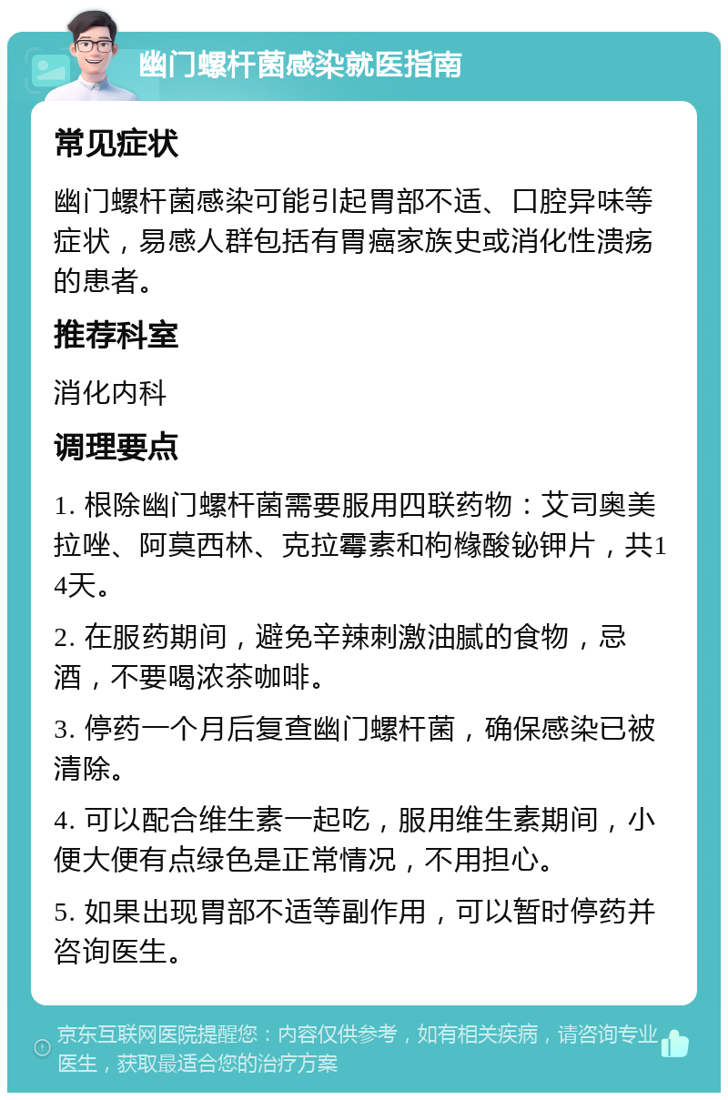 幽门螺杆菌感染就医指南 常见症状 幽门螺杆菌感染可能引起胃部不适、口腔异味等症状，易感人群包括有胃癌家族史或消化性溃疡的患者。 推荐科室 消化内科 调理要点 1. 根除幽门螺杆菌需要服用四联药物：艾司奥美拉唑、阿莫西林、克拉霉素和枸橼酸铋钾片，共14天。 2. 在服药期间，避免辛辣刺激油腻的食物，忌酒，不要喝浓茶咖啡。 3. 停药一个月后复查幽门螺杆菌，确保感染已被清除。 4. 可以配合维生素一起吃，服用维生素期间，小便大便有点绿色是正常情况，不用担心。 5. 如果出现胃部不适等副作用，可以暂时停药并咨询医生。