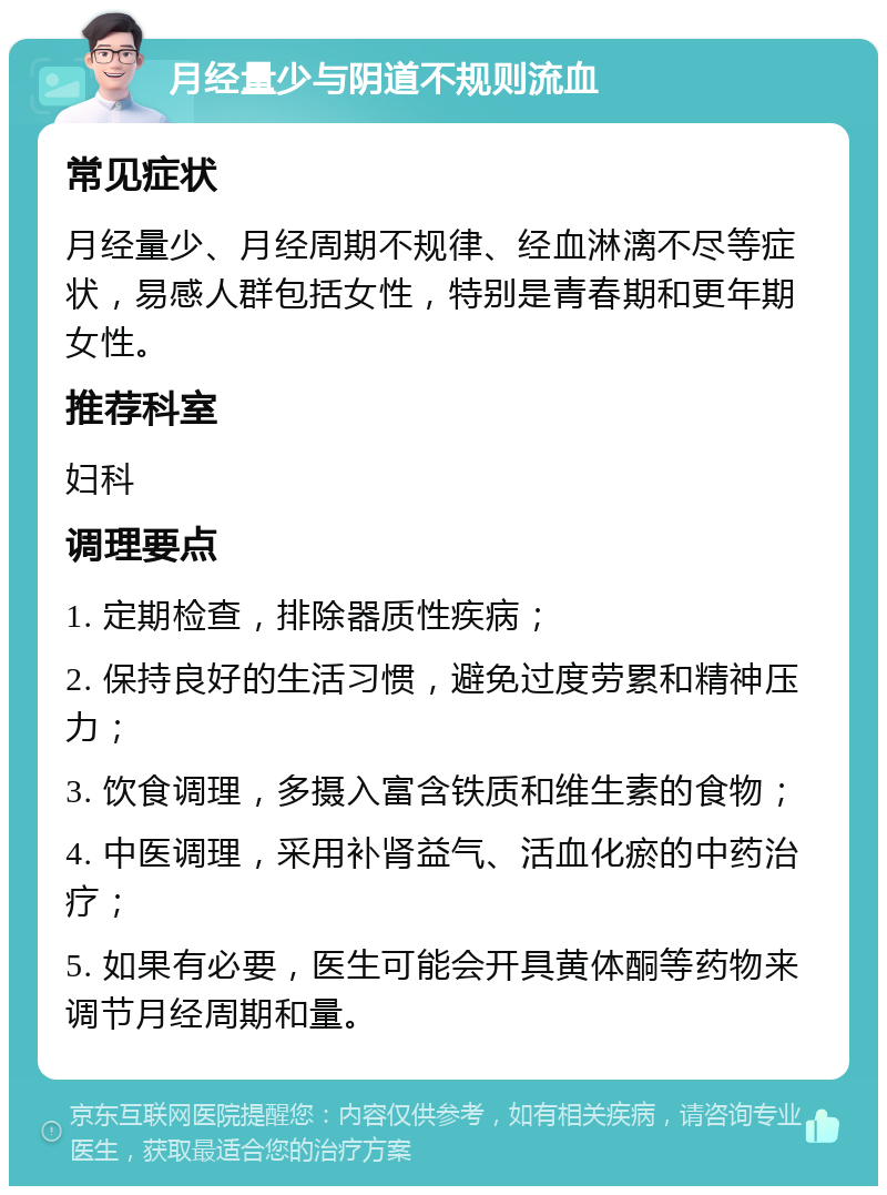 月经量少与阴道不规则流血 常见症状 月经量少、月经周期不规律、经血淋漓不尽等症状，易感人群包括女性，特别是青春期和更年期女性。 推荐科室 妇科 调理要点 1. 定期检查，排除器质性疾病； 2. 保持良好的生活习惯，避免过度劳累和精神压力； 3. 饮食调理，多摄入富含铁质和维生素的食物； 4. 中医调理，采用补肾益气、活血化瘀的中药治疗； 5. 如果有必要，医生可能会开具黄体酮等药物来调节月经周期和量。