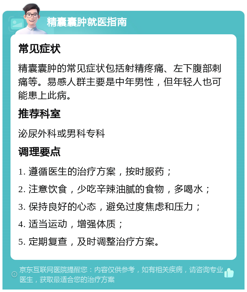 精囊囊肿就医指南 常见症状 精囊囊肿的常见症状包括射精疼痛、左下腹部刺痛等。易感人群主要是中年男性，但年轻人也可能患上此病。 推荐科室 泌尿外科或男科专科 调理要点 1. 遵循医生的治疗方案，按时服药； 2. 注意饮食，少吃辛辣油腻的食物，多喝水； 3. 保持良好的心态，避免过度焦虑和压力； 4. 适当运动，增强体质； 5. 定期复查，及时调整治疗方案。